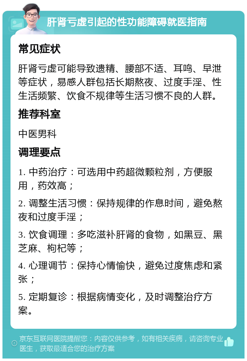 肝肾亏虚引起的性功能障碍就医指南 常见症状 肝肾亏虚可能导致遗精、腰部不适、耳鸣、早泄等症状，易感人群包括长期熬夜、过度手淫、性生活频繁、饮食不规律等生活习惯不良的人群。 推荐科室 中医男科 调理要点 1. 中药治疗：可选用中药超微颗粒剂，方便服用，药效高； 2. 调整生活习惯：保持规律的作息时间，避免熬夜和过度手淫； 3. 饮食调理：多吃滋补肝肾的食物，如黑豆、黑芝麻、枸杞等； 4. 心理调节：保持心情愉快，避免过度焦虑和紧张； 5. 定期复诊：根据病情变化，及时调整治疗方案。