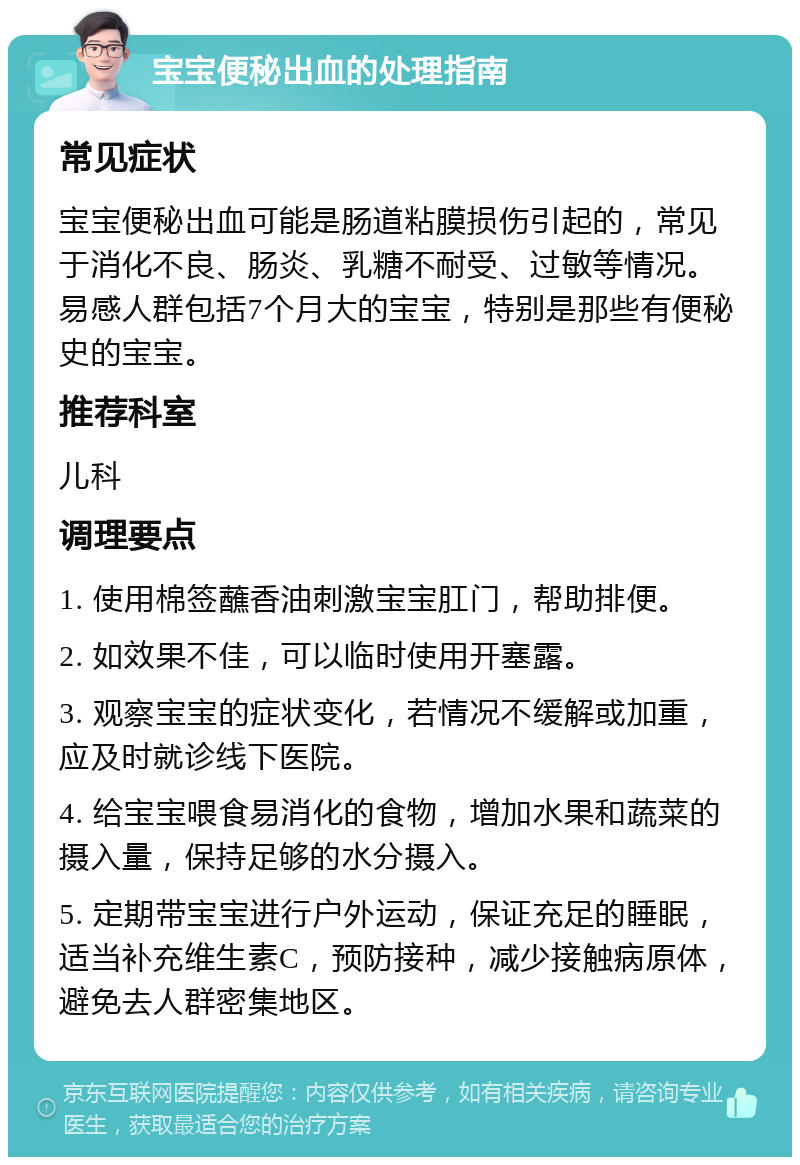 宝宝便秘出血的处理指南 常见症状 宝宝便秘出血可能是肠道粘膜损伤引起的，常见于消化不良、肠炎、乳糖不耐受、过敏等情况。易感人群包括7个月大的宝宝，特别是那些有便秘史的宝宝。 推荐科室 儿科 调理要点 1. 使用棉签蘸香油刺激宝宝肛门，帮助排便。 2. 如效果不佳，可以临时使用开塞露。 3. 观察宝宝的症状变化，若情况不缓解或加重，应及时就诊线下医院。 4. 给宝宝喂食易消化的食物，增加水果和蔬菜的摄入量，保持足够的水分摄入。 5. 定期带宝宝进行户外运动，保证充足的睡眠，适当补充维生素C，预防接种，减少接触病原体，避免去人群密集地区。