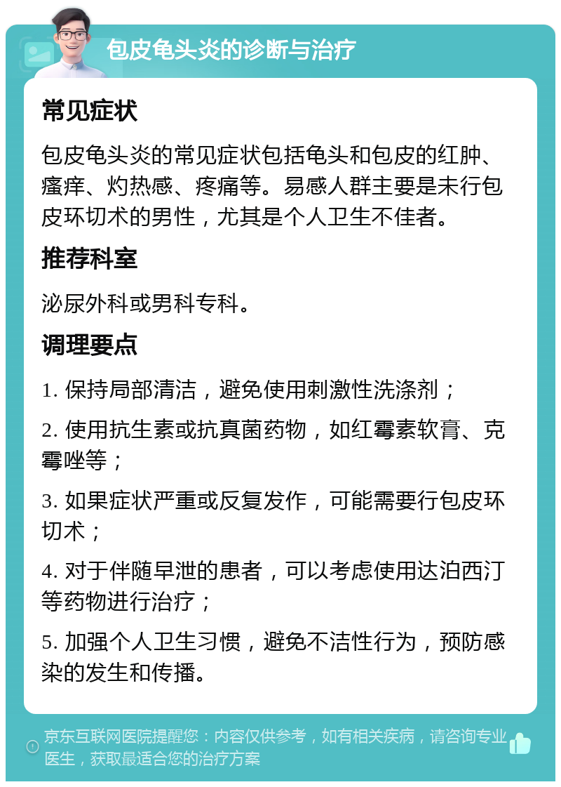 包皮龟头炎的诊断与治疗 常见症状 包皮龟头炎的常见症状包括龟头和包皮的红肿、瘙痒、灼热感、疼痛等。易感人群主要是未行包皮环切术的男性，尤其是个人卫生不佳者。 推荐科室 泌尿外科或男科专科。 调理要点 1. 保持局部清洁，避免使用刺激性洗涤剂； 2. 使用抗生素或抗真菌药物，如红霉素软膏、克霉唑等； 3. 如果症状严重或反复发作，可能需要行包皮环切术； 4. 对于伴随早泄的患者，可以考虑使用达泊西汀等药物进行治疗； 5. 加强个人卫生习惯，避免不洁性行为，预防感染的发生和传播。