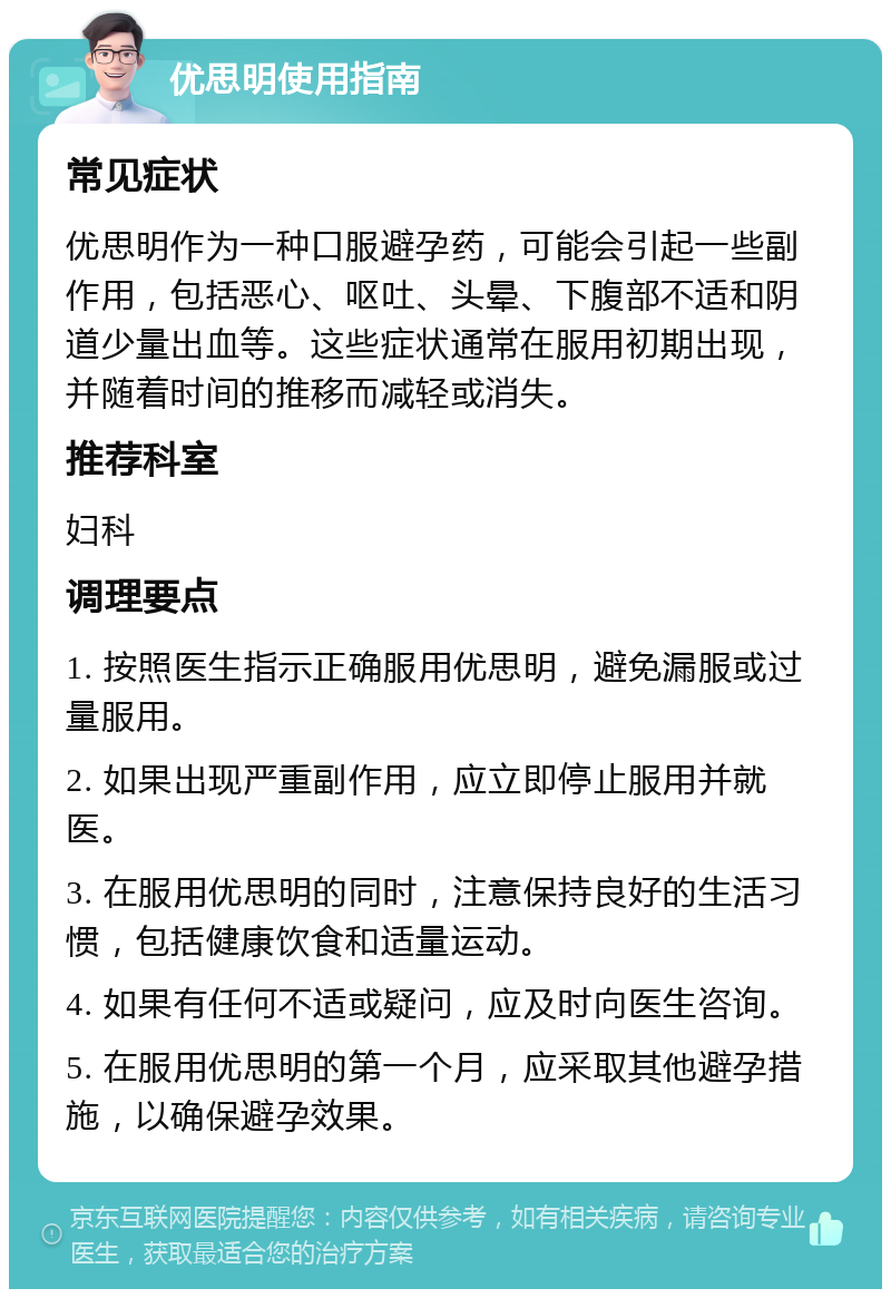 优思明使用指南 常见症状 优思明作为一种口服避孕药，可能会引起一些副作用，包括恶心、呕吐、头晕、下腹部不适和阴道少量出血等。这些症状通常在服用初期出现，并随着时间的推移而减轻或消失。 推荐科室 妇科 调理要点 1. 按照医生指示正确服用优思明，避免漏服或过量服用。 2. 如果出现严重副作用，应立即停止服用并就医。 3. 在服用优思明的同时，注意保持良好的生活习惯，包括健康饮食和适量运动。 4. 如果有任何不适或疑问，应及时向医生咨询。 5. 在服用优思明的第一个月，应采取其他避孕措施，以确保避孕效果。