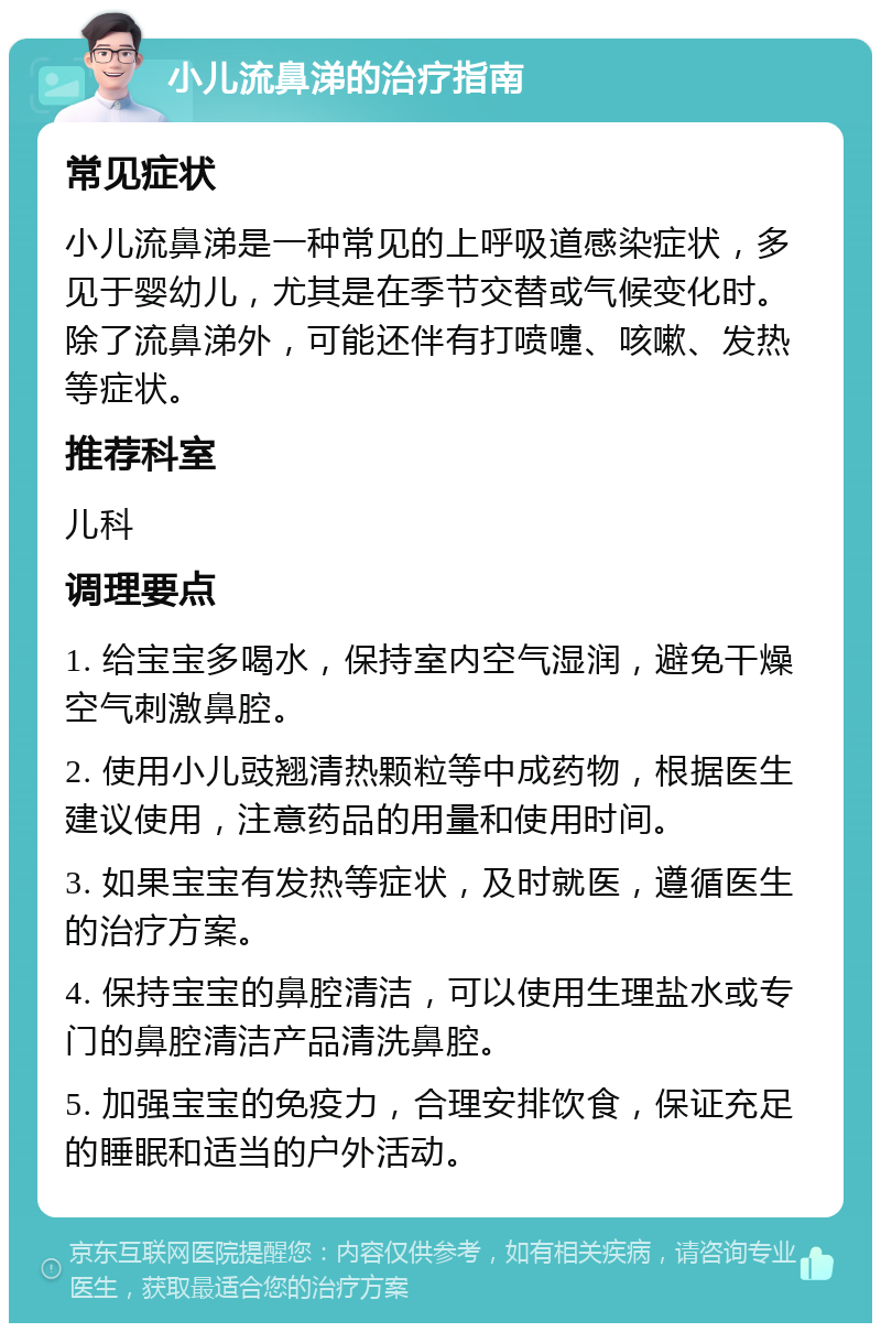 小儿流鼻涕的治疗指南 常见症状 小儿流鼻涕是一种常见的上呼吸道感染症状，多见于婴幼儿，尤其是在季节交替或气候变化时。除了流鼻涕外，可能还伴有打喷嚏、咳嗽、发热等症状。 推荐科室 儿科 调理要点 1. 给宝宝多喝水，保持室内空气湿润，避免干燥空气刺激鼻腔。 2. 使用小儿豉翘清热颗粒等中成药物，根据医生建议使用，注意药品的用量和使用时间。 3. 如果宝宝有发热等症状，及时就医，遵循医生的治疗方案。 4. 保持宝宝的鼻腔清洁，可以使用生理盐水或专门的鼻腔清洁产品清洗鼻腔。 5. 加强宝宝的免疫力，合理安排饮食，保证充足的睡眠和适当的户外活动。