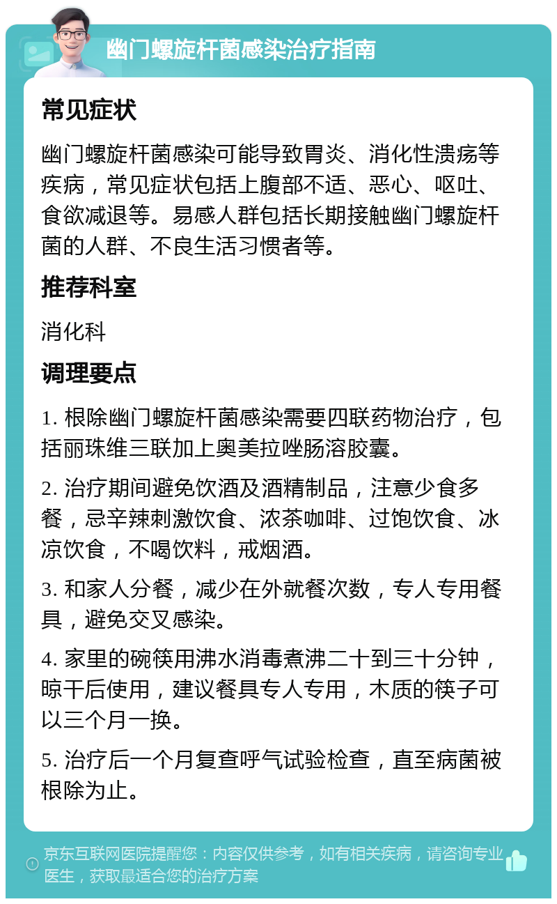 幽门螺旋杆菌感染治疗指南 常见症状 幽门螺旋杆菌感染可能导致胃炎、消化性溃疡等疾病，常见症状包括上腹部不适、恶心、呕吐、食欲减退等。易感人群包括长期接触幽门螺旋杆菌的人群、不良生活习惯者等。 推荐科室 消化科 调理要点 1. 根除幽门螺旋杆菌感染需要四联药物治疗，包括丽珠维三联加上奥美拉唑肠溶胶囊。 2. 治疗期间避免饮酒及酒精制品，注意少食多餐，忌辛辣刺激饮食、浓茶咖啡、过饱饮食、冰凉饮食，不喝饮料，戒烟酒。 3. 和家人分餐，减少在外就餐次数，专人专用餐具，避免交叉感染。 4. 家里的碗筷用沸水消毒煮沸二十到三十分钟，晾干后使用，建议餐具专人专用，木质的筷子可以三个月一换。 5. 治疗后一个月复查呼气试验检查，直至病菌被根除为止。