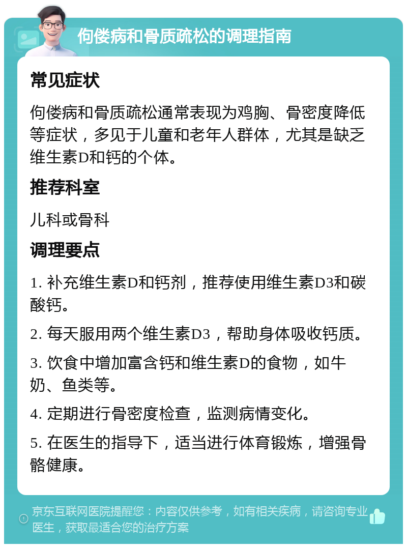 佝偻病和骨质疏松的调理指南 常见症状 佝偻病和骨质疏松通常表现为鸡胸、骨密度降低等症状，多见于儿童和老年人群体，尤其是缺乏维生素D和钙的个体。 推荐科室 儿科或骨科 调理要点 1. 补充维生素D和钙剂，推荐使用维生素D3和碳酸钙。 2. 每天服用两个维生素D3，帮助身体吸收钙质。 3. 饮食中增加富含钙和维生素D的食物，如牛奶、鱼类等。 4. 定期进行骨密度检查，监测病情变化。 5. 在医生的指导下，适当进行体育锻炼，增强骨骼健康。