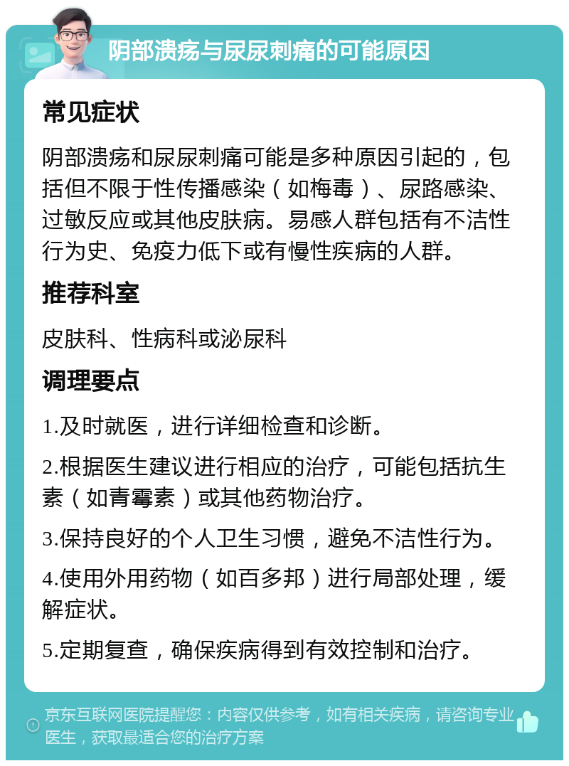 阴部溃疡与尿尿刺痛的可能原因 常见症状 阴部溃疡和尿尿刺痛可能是多种原因引起的，包括但不限于性传播感染（如梅毒）、尿路感染、过敏反应或其他皮肤病。易感人群包括有不洁性行为史、免疫力低下或有慢性疾病的人群。 推荐科室 皮肤科、性病科或泌尿科 调理要点 1.及时就医，进行详细检查和诊断。 2.根据医生建议进行相应的治疗，可能包括抗生素（如青霉素）或其他药物治疗。 3.保持良好的个人卫生习惯，避免不洁性行为。 4.使用外用药物（如百多邦）进行局部处理，缓解症状。 5.定期复查，确保疾病得到有效控制和治疗。