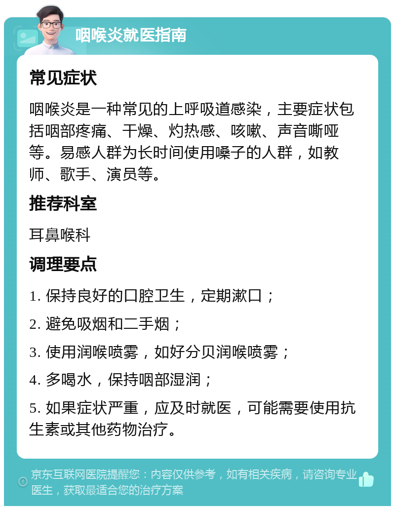 咽喉炎就医指南 常见症状 咽喉炎是一种常见的上呼吸道感染，主要症状包括咽部疼痛、干燥、灼热感、咳嗽、声音嘶哑等。易感人群为长时间使用嗓子的人群，如教师、歌手、演员等。 推荐科室 耳鼻喉科 调理要点 1. 保持良好的口腔卫生，定期漱口； 2. 避免吸烟和二手烟； 3. 使用润喉喷雾，如好分贝润喉喷雾； 4. 多喝水，保持咽部湿润； 5. 如果症状严重，应及时就医，可能需要使用抗生素或其他药物治疗。