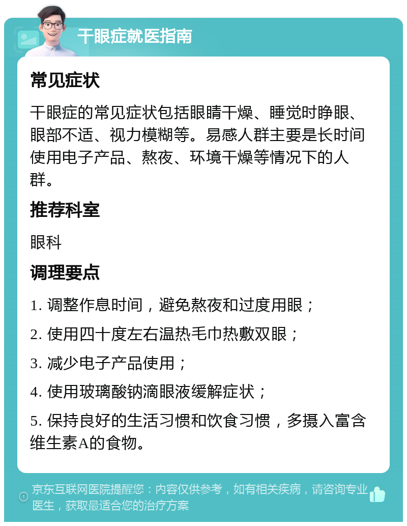 干眼症就医指南 常见症状 干眼症的常见症状包括眼睛干燥、睡觉时睁眼、眼部不适、视力模糊等。易感人群主要是长时间使用电子产品、熬夜、环境干燥等情况下的人群。 推荐科室 眼科 调理要点 1. 调整作息时间，避免熬夜和过度用眼； 2. 使用四十度左右温热毛巾热敷双眼； 3. 减少电子产品使用； 4. 使用玻璃酸钠滴眼液缓解症状； 5. 保持良好的生活习惯和饮食习惯，多摄入富含维生素A的食物。