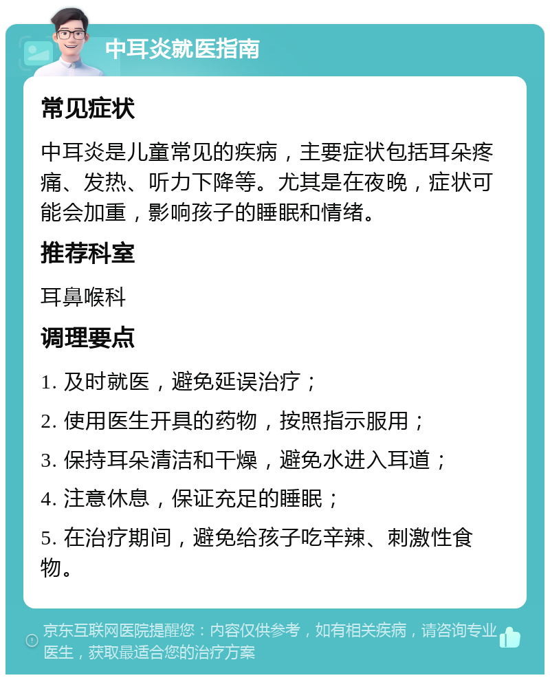 中耳炎就医指南 常见症状 中耳炎是儿童常见的疾病，主要症状包括耳朵疼痛、发热、听力下降等。尤其是在夜晚，症状可能会加重，影响孩子的睡眠和情绪。 推荐科室 耳鼻喉科 调理要点 1. 及时就医，避免延误治疗； 2. 使用医生开具的药物，按照指示服用； 3. 保持耳朵清洁和干燥，避免水进入耳道； 4. 注意休息，保证充足的睡眠； 5. 在治疗期间，避免给孩子吃辛辣、刺激性食物。