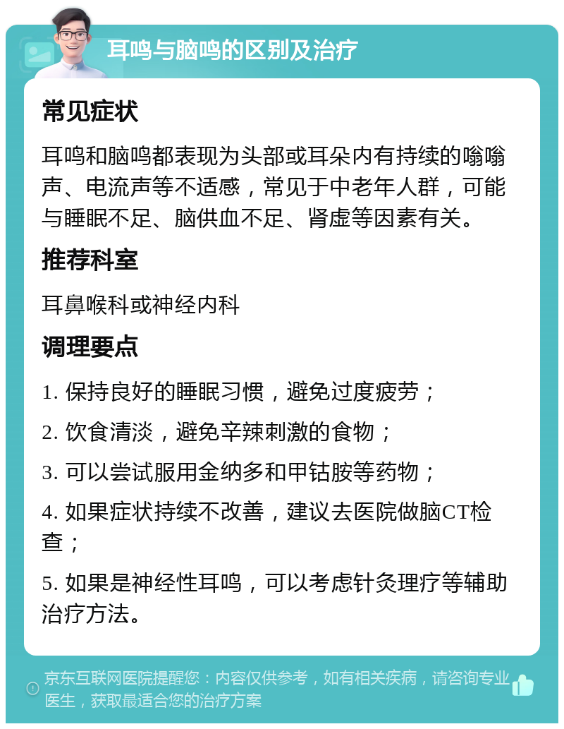 耳鸣与脑鸣的区别及治疗 常见症状 耳鸣和脑鸣都表现为头部或耳朵内有持续的嗡嗡声、电流声等不适感，常见于中老年人群，可能与睡眠不足、脑供血不足、肾虚等因素有关。 推荐科室 耳鼻喉科或神经内科 调理要点 1. 保持良好的睡眠习惯，避免过度疲劳； 2. 饮食清淡，避免辛辣刺激的食物； 3. 可以尝试服用金纳多和甲钴胺等药物； 4. 如果症状持续不改善，建议去医院做脑CT检查； 5. 如果是神经性耳鸣，可以考虑针灸理疗等辅助治疗方法。