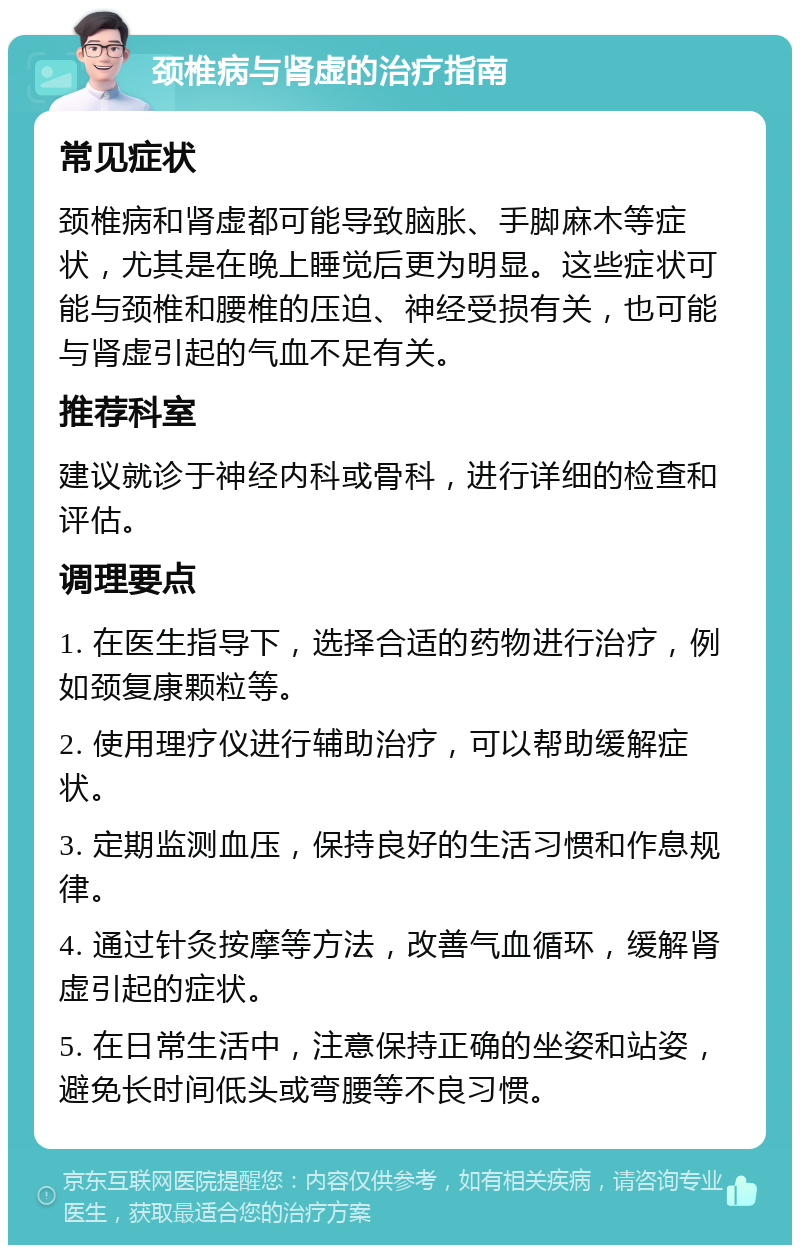 颈椎病与肾虚的治疗指南 常见症状 颈椎病和肾虚都可能导致脑胀、手脚麻木等症状，尤其是在晚上睡觉后更为明显。这些症状可能与颈椎和腰椎的压迫、神经受损有关，也可能与肾虚引起的气血不足有关。 推荐科室 建议就诊于神经内科或骨科，进行详细的检查和评估。 调理要点 1. 在医生指导下，选择合适的药物进行治疗，例如颈复康颗粒等。 2. 使用理疗仪进行辅助治疗，可以帮助缓解症状。 3. 定期监测血压，保持良好的生活习惯和作息规律。 4. 通过针灸按摩等方法，改善气血循环，缓解肾虚引起的症状。 5. 在日常生活中，注意保持正确的坐姿和站姿，避免长时间低头或弯腰等不良习惯。