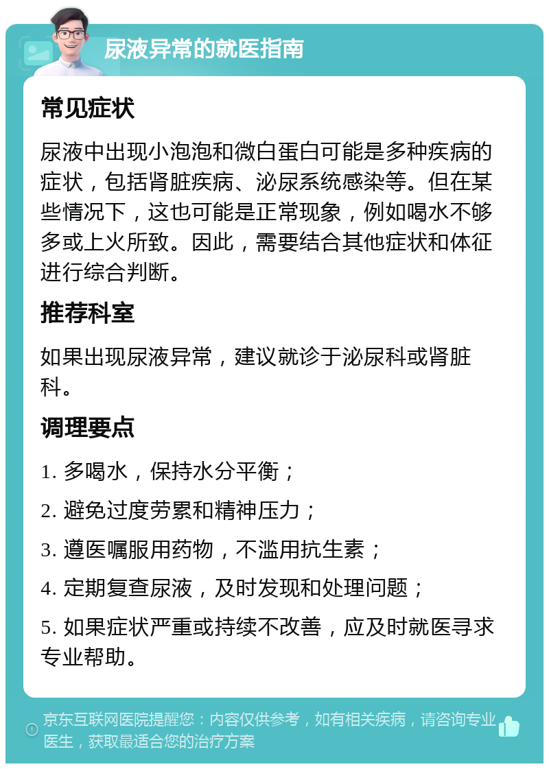 尿液异常的就医指南 常见症状 尿液中出现小泡泡和微白蛋白可能是多种疾病的症状，包括肾脏疾病、泌尿系统感染等。但在某些情况下，这也可能是正常现象，例如喝水不够多或上火所致。因此，需要结合其他症状和体征进行综合判断。 推荐科室 如果出现尿液异常，建议就诊于泌尿科或肾脏科。 调理要点 1. 多喝水，保持水分平衡； 2. 避免过度劳累和精神压力； 3. 遵医嘱服用药物，不滥用抗生素； 4. 定期复查尿液，及时发现和处理问题； 5. 如果症状严重或持续不改善，应及时就医寻求专业帮助。