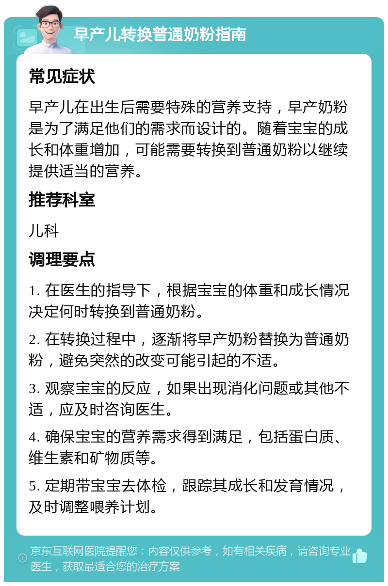 早产儿转换普通奶粉指南 常见症状 早产儿在出生后需要特殊的营养支持，早产奶粉是为了满足他们的需求而设计的。随着宝宝的成长和体重增加，可能需要转换到普通奶粉以继续提供适当的营养。 推荐科室 儿科 调理要点 1. 在医生的指导下，根据宝宝的体重和成长情况决定何时转换到普通奶粉。 2. 在转换过程中，逐渐将早产奶粉替换为普通奶粉，避免突然的改变可能引起的不适。 3. 观察宝宝的反应，如果出现消化问题或其他不适，应及时咨询医生。 4. 确保宝宝的营养需求得到满足，包括蛋白质、维生素和矿物质等。 5. 定期带宝宝去体检，跟踪其成长和发育情况，及时调整喂养计划。