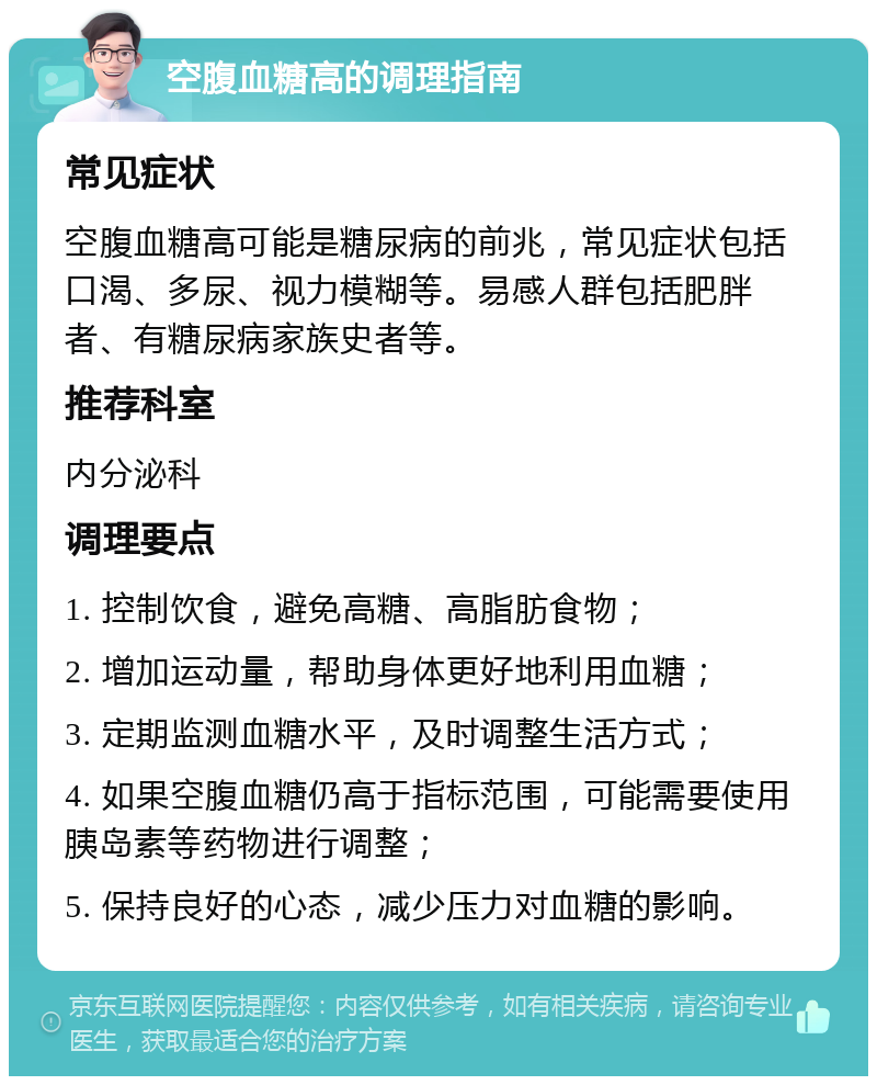 空腹血糖高的调理指南 常见症状 空腹血糖高可能是糖尿病的前兆，常见症状包括口渴、多尿、视力模糊等。易感人群包括肥胖者、有糖尿病家族史者等。 推荐科室 内分泌科 调理要点 1. 控制饮食，避免高糖、高脂肪食物； 2. 增加运动量，帮助身体更好地利用血糖； 3. 定期监测血糖水平，及时调整生活方式； 4. 如果空腹血糖仍高于指标范围，可能需要使用胰岛素等药物进行调整； 5. 保持良好的心态，减少压力对血糖的影响。