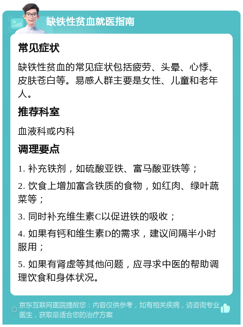 缺铁性贫血就医指南 常见症状 缺铁性贫血的常见症状包括疲劳、头晕、心悸、皮肤苍白等。易感人群主要是女性、儿童和老年人。 推荐科室 血液科或内科 调理要点 1. 补充铁剂，如硫酸亚铁、富马酸亚铁等； 2. 饮食上增加富含铁质的食物，如红肉、绿叶蔬菜等； 3. 同时补充维生素C以促进铁的吸收； 4. 如果有钙和维生素D的需求，建议间隔半小时服用； 5. 如果有肾虚等其他问题，应寻求中医的帮助调理饮食和身体状况。