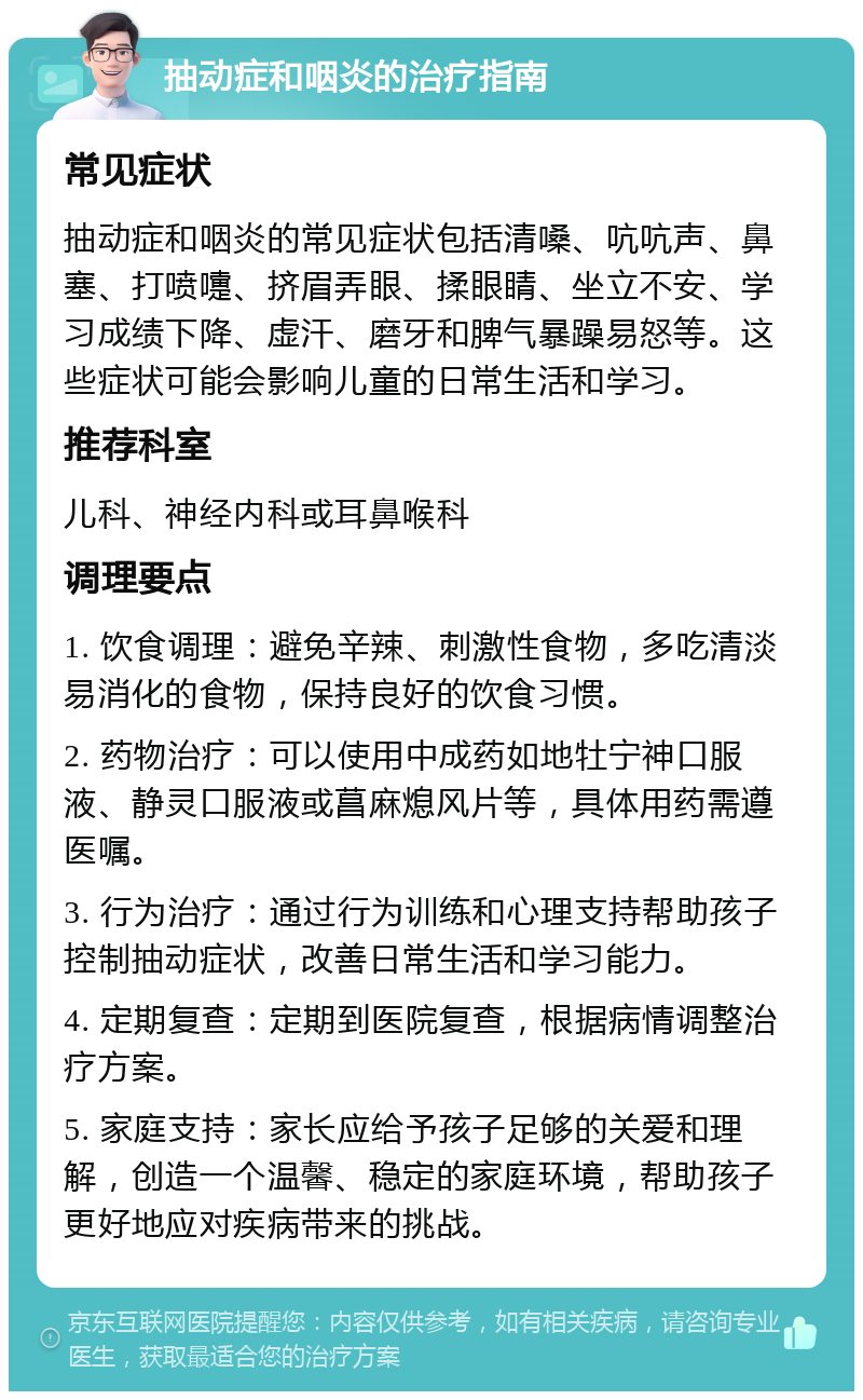 抽动症和咽炎的治疗指南 常见症状 抽动症和咽炎的常见症状包括清嗓、吭吭声、鼻塞、打喷嚏、挤眉弄眼、揉眼睛、坐立不安、学习成绩下降、虚汗、磨牙和脾气暴躁易怒等。这些症状可能会影响儿童的日常生活和学习。 推荐科室 儿科、神经内科或耳鼻喉科 调理要点 1. 饮食调理：避免辛辣、刺激性食物，多吃清淡易消化的食物，保持良好的饮食习惯。 2. 药物治疗：可以使用中成药如地牡宁神口服液、静灵口服液或菖麻熄风片等，具体用药需遵医嘱。 3. 行为治疗：通过行为训练和心理支持帮助孩子控制抽动症状，改善日常生活和学习能力。 4. 定期复查：定期到医院复查，根据病情调整治疗方案。 5. 家庭支持：家长应给予孩子足够的关爱和理解，创造一个温馨、稳定的家庭环境，帮助孩子更好地应对疾病带来的挑战。