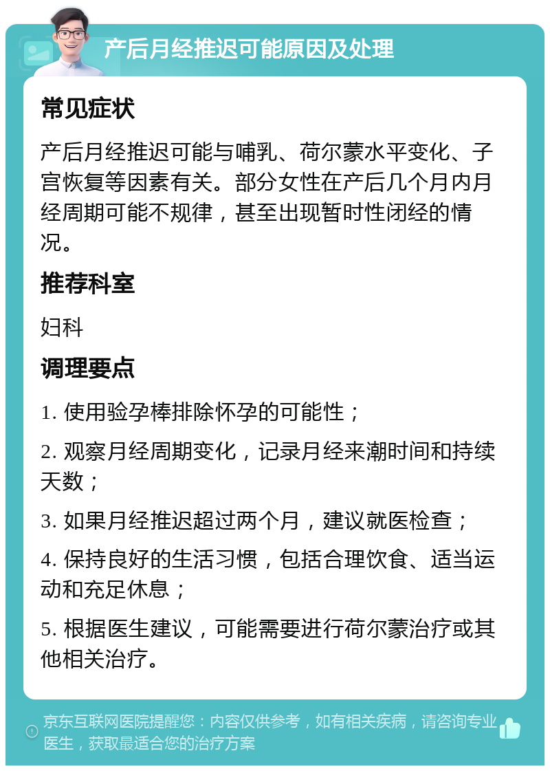 产后月经推迟可能原因及处理 常见症状 产后月经推迟可能与哺乳、荷尔蒙水平变化、子宫恢复等因素有关。部分女性在产后几个月内月经周期可能不规律，甚至出现暂时性闭经的情况。 推荐科室 妇科 调理要点 1. 使用验孕棒排除怀孕的可能性； 2. 观察月经周期变化，记录月经来潮时间和持续天数； 3. 如果月经推迟超过两个月，建议就医检查； 4. 保持良好的生活习惯，包括合理饮食、适当运动和充足休息； 5. 根据医生建议，可能需要进行荷尔蒙治疗或其他相关治疗。