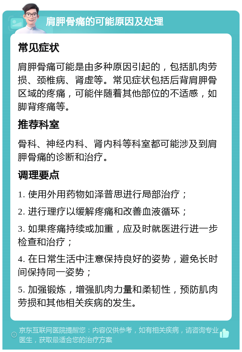 肩胛骨痛的可能原因及处理 常见症状 肩胛骨痛可能是由多种原因引起的，包括肌肉劳损、颈椎病、肾虚等。常见症状包括后背肩胛骨区域的疼痛，可能伴随着其他部位的不适感，如脚背疼痛等。 推荐科室 骨科、神经内科、肾内科等科室都可能涉及到肩胛骨痛的诊断和治疗。 调理要点 1. 使用外用药物如泽普思进行局部治疗； 2. 进行理疗以缓解疼痛和改善血液循环； 3. 如果疼痛持续或加重，应及时就医进行进一步检查和治疗； 4. 在日常生活中注意保持良好的姿势，避免长时间保持同一姿势； 5. 加强锻炼，增强肌肉力量和柔韧性，预防肌肉劳损和其他相关疾病的发生。