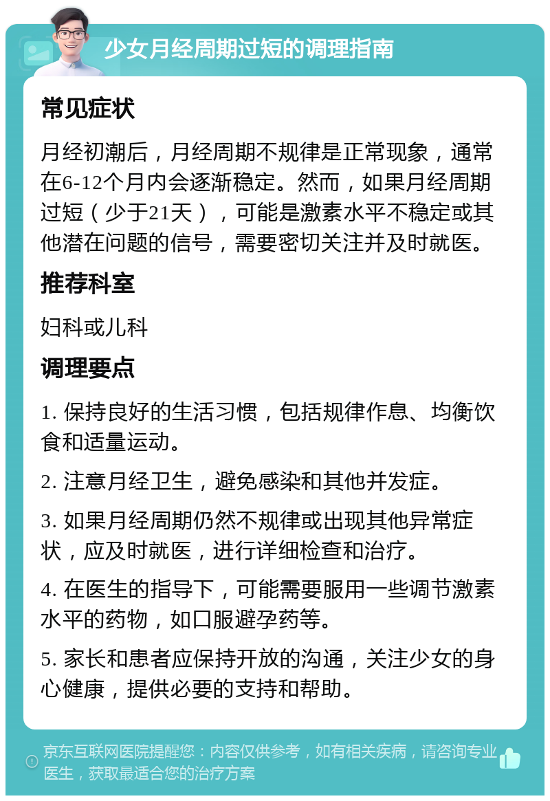 少女月经周期过短的调理指南 常见症状 月经初潮后，月经周期不规律是正常现象，通常在6-12个月内会逐渐稳定。然而，如果月经周期过短（少于21天），可能是激素水平不稳定或其他潜在问题的信号，需要密切关注并及时就医。 推荐科室 妇科或儿科 调理要点 1. 保持良好的生活习惯，包括规律作息、均衡饮食和适量运动。 2. 注意月经卫生，避免感染和其他并发症。 3. 如果月经周期仍然不规律或出现其他异常症状，应及时就医，进行详细检查和治疗。 4. 在医生的指导下，可能需要服用一些调节激素水平的药物，如口服避孕药等。 5. 家长和患者应保持开放的沟通，关注少女的身心健康，提供必要的支持和帮助。