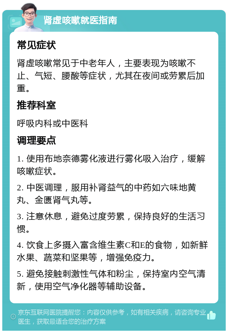 肾虚咳嗽就医指南 常见症状 肾虚咳嗽常见于中老年人，主要表现为咳嗽不止、气短、腰酸等症状，尤其在夜间或劳累后加重。 推荐科室 呼吸内科或中医科 调理要点 1. 使用布地奈德雾化液进行雾化吸入治疗，缓解咳嗽症状。 2. 中医调理，服用补肾益气的中药如六味地黄丸、金匮肾气丸等。 3. 注意休息，避免过度劳累，保持良好的生活习惯。 4. 饮食上多摄入富含维生素C和E的食物，如新鲜水果、蔬菜和坚果等，增强免疫力。 5. 避免接触刺激性气体和粉尘，保持室内空气清新，使用空气净化器等辅助设备。