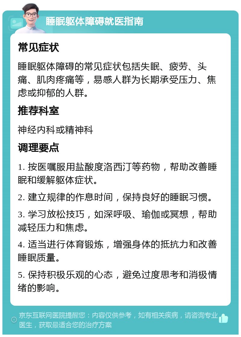 睡眠躯体障碍就医指南 常见症状 睡眠躯体障碍的常见症状包括失眠、疲劳、头痛、肌肉疼痛等，易感人群为长期承受压力、焦虑或抑郁的人群。 推荐科室 神经内科或精神科 调理要点 1. 按医嘱服用盐酸度洛西汀等药物，帮助改善睡眠和缓解躯体症状。 2. 建立规律的作息时间，保持良好的睡眠习惯。 3. 学习放松技巧，如深呼吸、瑜伽或冥想，帮助减轻压力和焦虑。 4. 适当进行体育锻炼，增强身体的抵抗力和改善睡眠质量。 5. 保持积极乐观的心态，避免过度思考和消极情绪的影响。