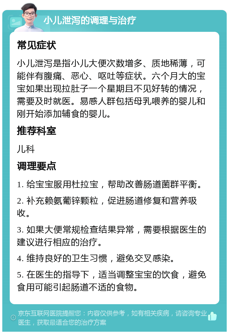 小儿泄泻的调理与治疗 常见症状 小儿泄泻是指小儿大便次数增多、质地稀薄，可能伴有腹痛、恶心、呕吐等症状。六个月大的宝宝如果出现拉肚子一个星期且不见好转的情况，需要及时就医。易感人群包括母乳喂养的婴儿和刚开始添加辅食的婴儿。 推荐科室 儿科 调理要点 1. 给宝宝服用杜拉宝，帮助改善肠道菌群平衡。 2. 补充赖氨葡锌颗粒，促进肠道修复和营养吸收。 3. 如果大便常规检查结果异常，需要根据医生的建议进行相应的治疗。 4. 维持良好的卫生习惯，避免交叉感染。 5. 在医生的指导下，适当调整宝宝的饮食，避免食用可能引起肠道不适的食物。