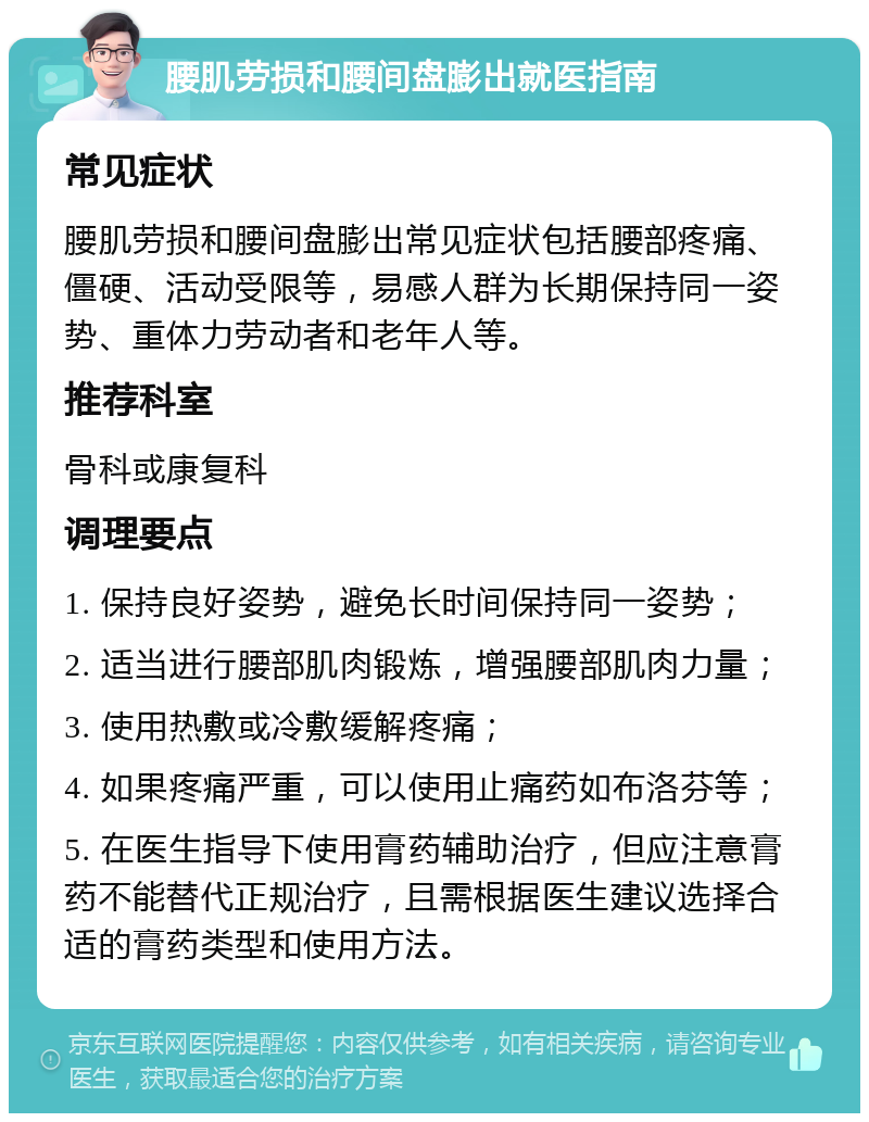 腰肌劳损和腰间盘膨出就医指南 常见症状 腰肌劳损和腰间盘膨出常见症状包括腰部疼痛、僵硬、活动受限等，易感人群为长期保持同一姿势、重体力劳动者和老年人等。 推荐科室 骨科或康复科 调理要点 1. 保持良好姿势，避免长时间保持同一姿势； 2. 适当进行腰部肌肉锻炼，增强腰部肌肉力量； 3. 使用热敷或冷敷缓解疼痛； 4. 如果疼痛严重，可以使用止痛药如布洛芬等； 5. 在医生指导下使用膏药辅助治疗，但应注意膏药不能替代正规治疗，且需根据医生建议选择合适的膏药类型和使用方法。