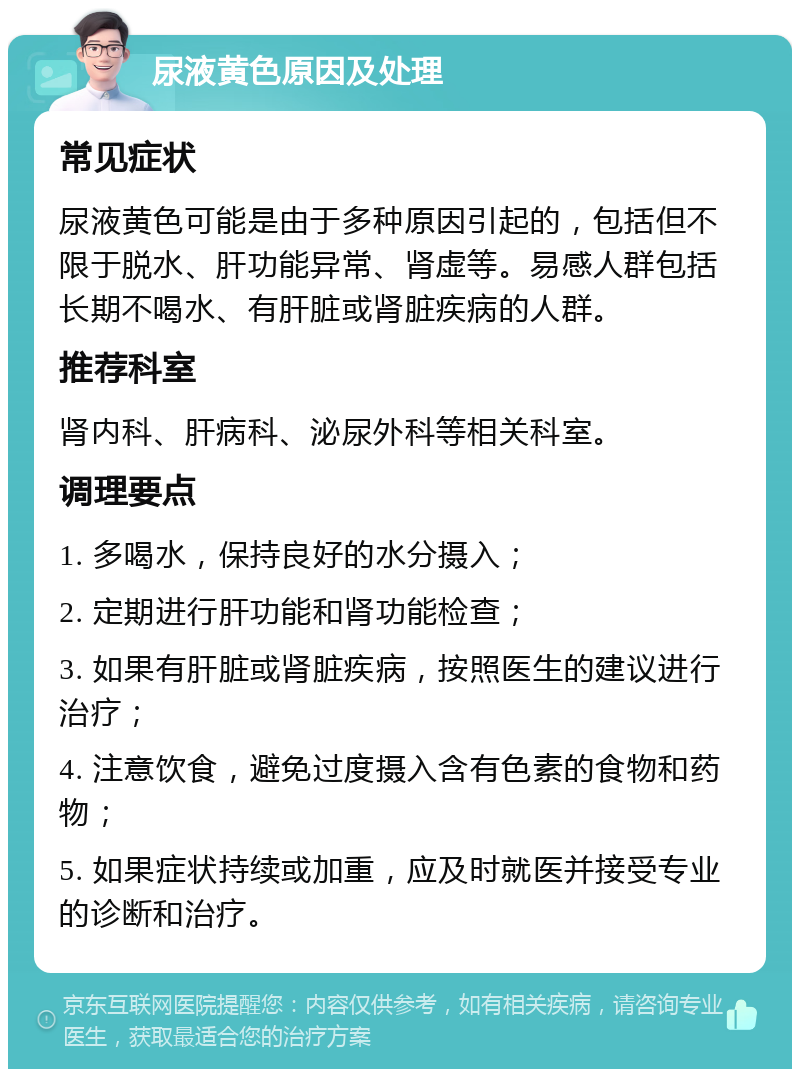 尿液黄色原因及处理 常见症状 尿液黄色可能是由于多种原因引起的，包括但不限于脱水、肝功能异常、肾虚等。易感人群包括长期不喝水、有肝脏或肾脏疾病的人群。 推荐科室 肾内科、肝病科、泌尿外科等相关科室。 调理要点 1. 多喝水，保持良好的水分摄入； 2. 定期进行肝功能和肾功能检查； 3. 如果有肝脏或肾脏疾病，按照医生的建议进行治疗； 4. 注意饮食，避免过度摄入含有色素的食物和药物； 5. 如果症状持续或加重，应及时就医并接受专业的诊断和治疗。