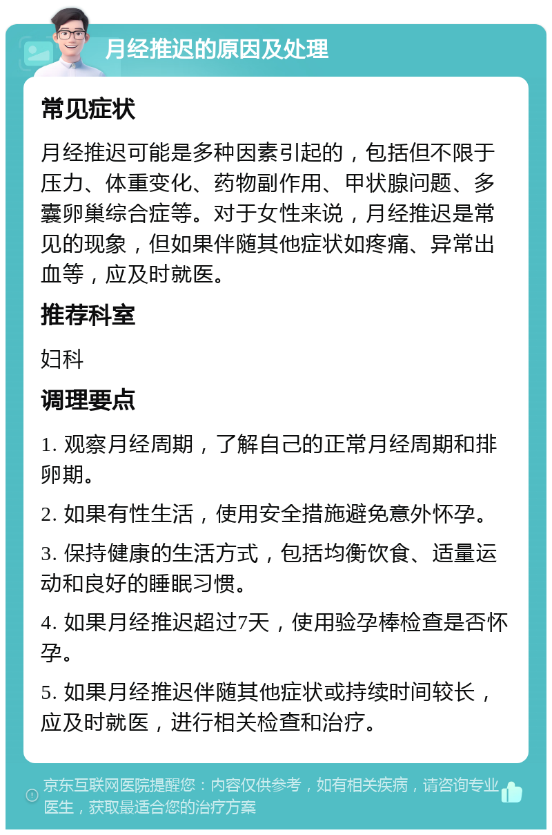 月经推迟的原因及处理 常见症状 月经推迟可能是多种因素引起的，包括但不限于压力、体重变化、药物副作用、甲状腺问题、多囊卵巢综合症等。对于女性来说，月经推迟是常见的现象，但如果伴随其他症状如疼痛、异常出血等，应及时就医。 推荐科室 妇科 调理要点 1. 观察月经周期，了解自己的正常月经周期和排卵期。 2. 如果有性生活，使用安全措施避免意外怀孕。 3. 保持健康的生活方式，包括均衡饮食、适量运动和良好的睡眠习惯。 4. 如果月经推迟超过7天，使用验孕棒检查是否怀孕。 5. 如果月经推迟伴随其他症状或持续时间较长，应及时就医，进行相关检查和治疗。