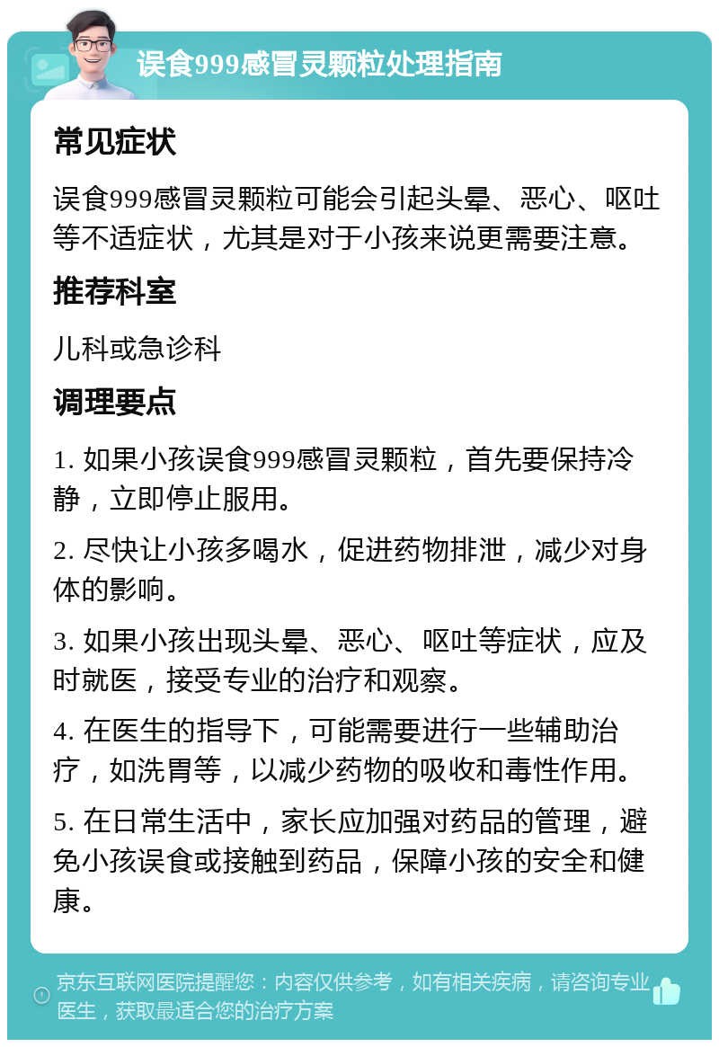 误食999感冒灵颗粒处理指南 常见症状 误食999感冒灵颗粒可能会引起头晕、恶心、呕吐等不适症状，尤其是对于小孩来说更需要注意。 推荐科室 儿科或急诊科 调理要点 1. 如果小孩误食999感冒灵颗粒，首先要保持冷静，立即停止服用。 2. 尽快让小孩多喝水，促进药物排泄，减少对身体的影响。 3. 如果小孩出现头晕、恶心、呕吐等症状，应及时就医，接受专业的治疗和观察。 4. 在医生的指导下，可能需要进行一些辅助治疗，如洗胃等，以减少药物的吸收和毒性作用。 5. 在日常生活中，家长应加强对药品的管理，避免小孩误食或接触到药品，保障小孩的安全和健康。