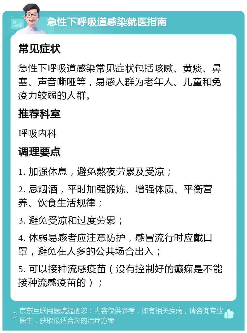 急性下呼吸道感染就医指南 常见症状 急性下呼吸道感染常见症状包括咳嗽、黄痰、鼻塞、声音嘶哑等，易感人群为老年人、儿童和免疫力较弱的人群。 推荐科室 呼吸内科 调理要点 1. 加强休息，避免熬夜劳累及受凉； 2. 忌烟酒，平时加强锻炼、增强体质、平衡营养、饮食生活规律； 3. 避免受凉和过度劳累； 4. 体弱易感者应注意防护，感冒流行时应戴口罩，避免在人多的公共场合出入； 5. 可以接种流感疫苗（没有控制好的癫痫是不能接种流感疫苗的）；