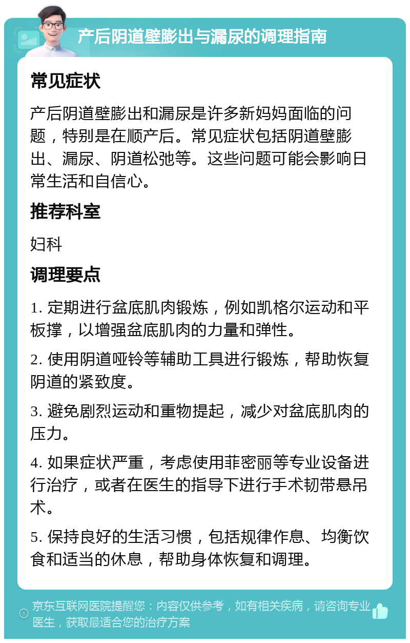 产后阴道壁膨出与漏尿的调理指南 常见症状 产后阴道壁膨出和漏尿是许多新妈妈面临的问题，特别是在顺产后。常见症状包括阴道壁膨出、漏尿、阴道松弛等。这些问题可能会影响日常生活和自信心。 推荐科室 妇科 调理要点 1. 定期进行盆底肌肉锻炼，例如凯格尔运动和平板撑，以增强盆底肌肉的力量和弹性。 2. 使用阴道哑铃等辅助工具进行锻炼，帮助恢复阴道的紧致度。 3. 避免剧烈运动和重物提起，减少对盆底肌肉的压力。 4. 如果症状严重，考虑使用菲密丽等专业设备进行治疗，或者在医生的指导下进行手术韧带悬吊术。 5. 保持良好的生活习惯，包括规律作息、均衡饮食和适当的休息，帮助身体恢复和调理。