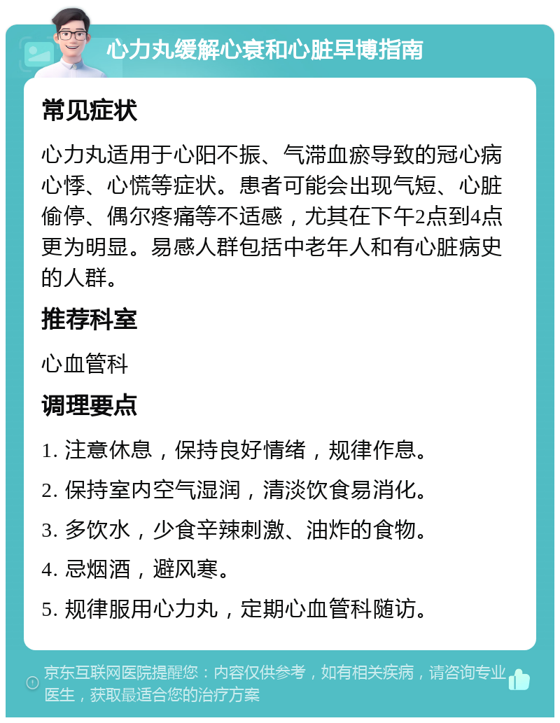 心力丸缓解心衰和心脏早博指南 常见症状 心力丸适用于心阳不振、气滞血瘀导致的冠心病心悸、心慌等症状。患者可能会出现气短、心脏偷停、偶尔疼痛等不适感，尤其在下午2点到4点更为明显。易感人群包括中老年人和有心脏病史的人群。 推荐科室 心血管科 调理要点 1. 注意休息，保持良好情绪，规律作息。 2. 保持室内空气湿润，清淡饮食易消化。 3. 多饮水，少食辛辣刺激、油炸的食物。 4. 忌烟酒，避风寒。 5. 规律服用心力丸，定期心血管科随访。