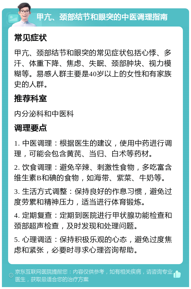 甲亢、颈部结节和眼突的中医调理指南 常见症状 甲亢、颈部结节和眼突的常见症状包括心悸、多汗、体重下降、焦虑、失眠、颈部肿块、视力模糊等。易感人群主要是40岁以上的女性和有家族史的人群。 推荐科室 内分泌科和中医科 调理要点 1. 中医调理：根据医生的建议，使用中药进行调理，可能会包含黄芪、当归、白术等药材。 2. 饮食调理：避免辛辣、刺激性食物，多吃富含维生素B和碘的食物，如海带、紫菜、牛奶等。 3. 生活方式调整：保持良好的作息习惯，避免过度劳累和精神压力，适当进行体育锻炼。 4. 定期复查：定期到医院进行甲状腺功能检查和颈部超声检查，及时发现和处理问题。 5. 心理调适：保持积极乐观的心态，避免过度焦虑和紧张，必要时寻求心理咨询帮助。