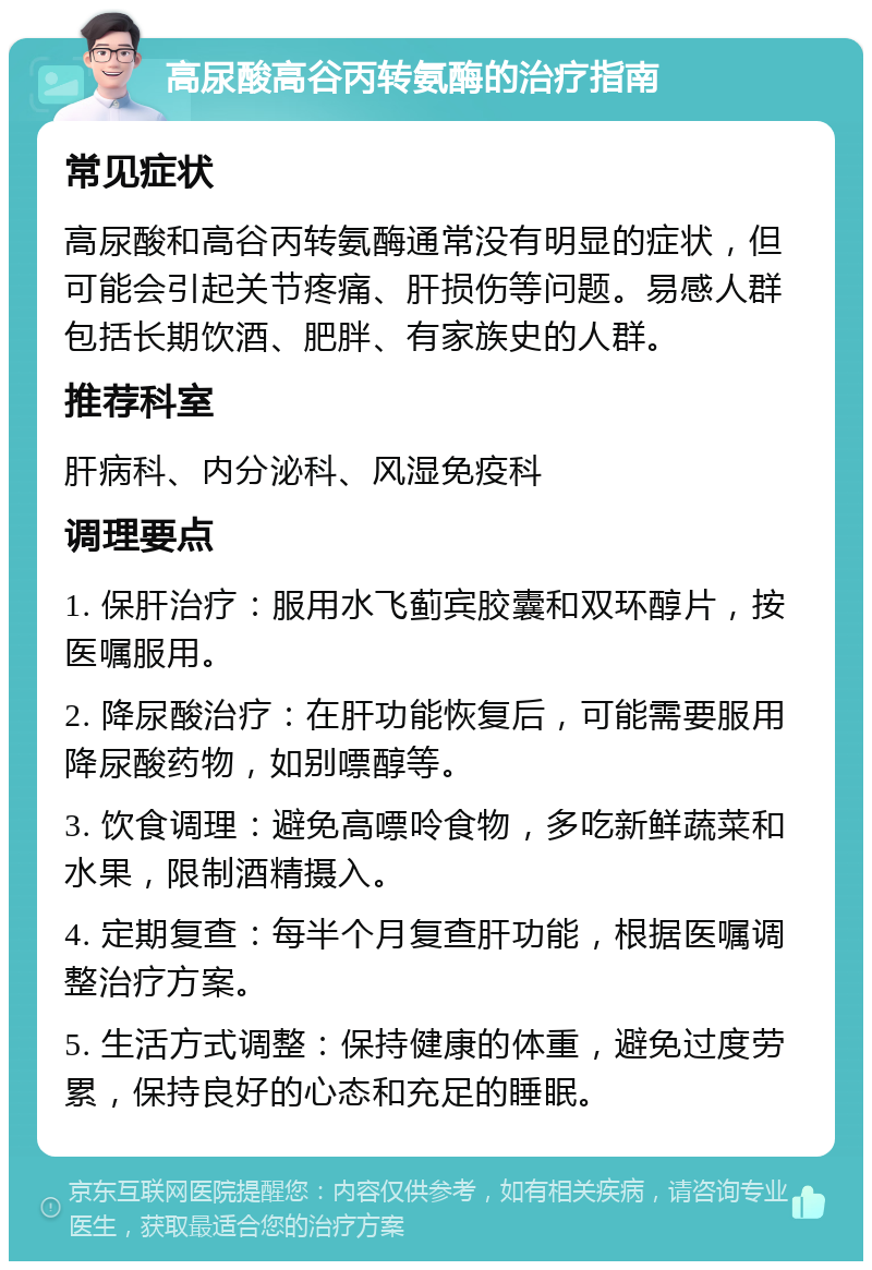 高尿酸高谷丙转氨酶的治疗指南 常见症状 高尿酸和高谷丙转氨酶通常没有明显的症状，但可能会引起关节疼痛、肝损伤等问题。易感人群包括长期饮酒、肥胖、有家族史的人群。 推荐科室 肝病科、内分泌科、风湿免疫科 调理要点 1. 保肝治疗：服用水飞蓟宾胶囊和双环醇片，按医嘱服用。 2. 降尿酸治疗：在肝功能恢复后，可能需要服用降尿酸药物，如别嘌醇等。 3. 饮食调理：避免高嘌呤食物，多吃新鲜蔬菜和水果，限制酒精摄入。 4. 定期复查：每半个月复查肝功能，根据医嘱调整治疗方案。 5. 生活方式调整：保持健康的体重，避免过度劳累，保持良好的心态和充足的睡眠。