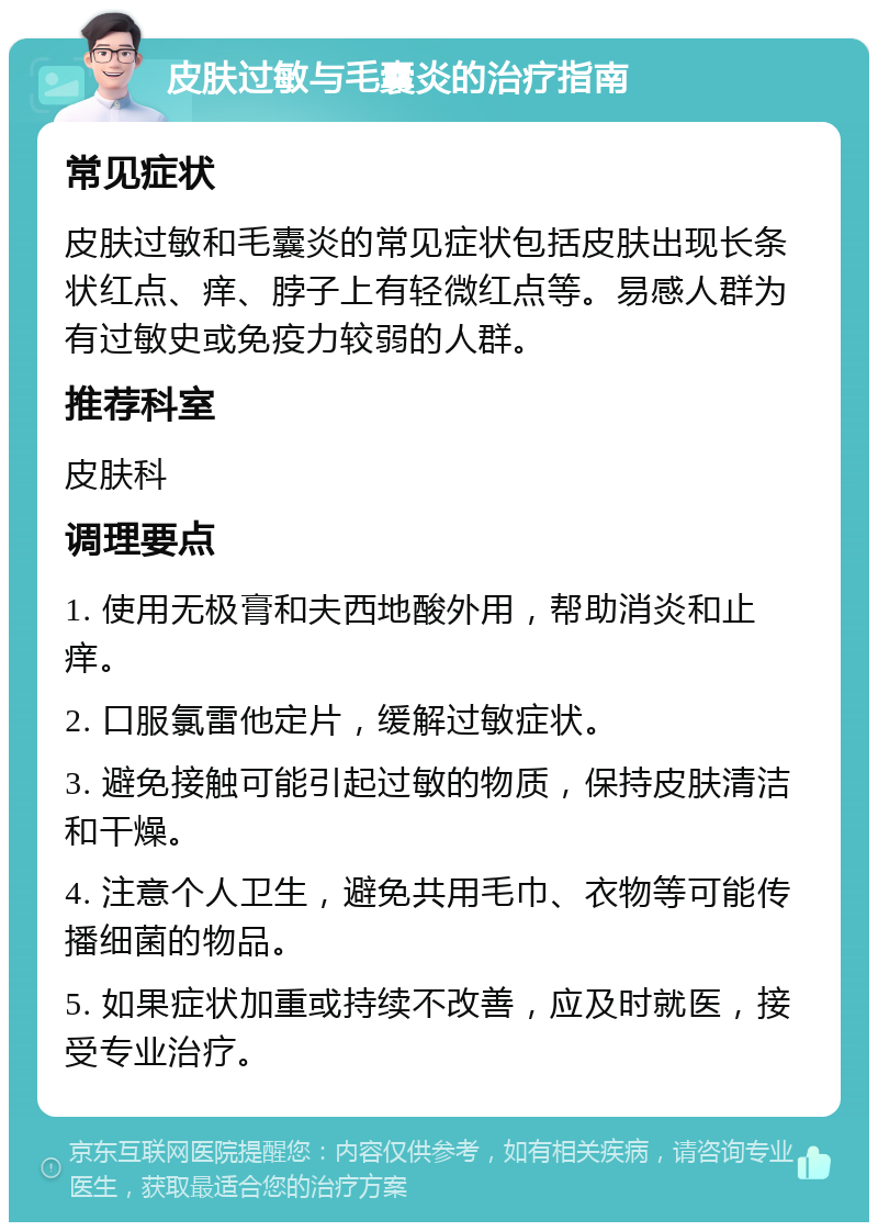 皮肤过敏与毛囊炎的治疗指南 常见症状 皮肤过敏和毛囊炎的常见症状包括皮肤出现长条状红点、痒、脖子上有轻微红点等。易感人群为有过敏史或免疫力较弱的人群。 推荐科室 皮肤科 调理要点 1. 使用无极膏和夫西地酸外用，帮助消炎和止痒。 2. 口服氯雷他定片，缓解过敏症状。 3. 避免接触可能引起过敏的物质，保持皮肤清洁和干燥。 4. 注意个人卫生，避免共用毛巾、衣物等可能传播细菌的物品。 5. 如果症状加重或持续不改善，应及时就医，接受专业治疗。