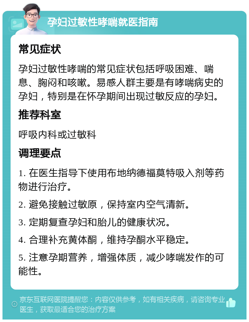 孕妇过敏性哮喘就医指南 常见症状 孕妇过敏性哮喘的常见症状包括呼吸困难、喘息、胸闷和咳嗽。易感人群主要是有哮喘病史的孕妇，特别是在怀孕期间出现过敏反应的孕妇。 推荐科室 呼吸内科或过敏科 调理要点 1. 在医生指导下使用布地纳德福莫特吸入剂等药物进行治疗。 2. 避免接触过敏原，保持室内空气清新。 3. 定期复查孕妇和胎儿的健康状况。 4. 合理补充黄体酮，维持孕酮水平稳定。 5. 注意孕期营养，增强体质，减少哮喘发作的可能性。