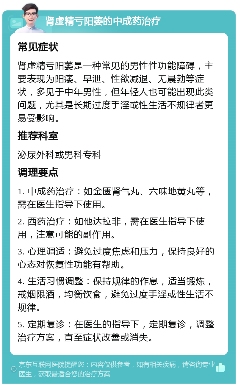 肾虚精亏阳萎的中成药治疗 常见症状 肾虚精亏阳萎是一种常见的男性性功能障碍，主要表现为阳痿、早泄、性欲减退、无晨勃等症状，多见于中年男性，但年轻人也可能出现此类问题，尤其是长期过度手淫或性生活不规律者更易受影响。 推荐科室 泌尿外科或男科专科 调理要点 1. 中成药治疗：如金匮肾气丸、六味地黄丸等，需在医生指导下使用。 2. 西药治疗：如他达拉非，需在医生指导下使用，注意可能的副作用。 3. 心理调适：避免过度焦虑和压力，保持良好的心态对恢复性功能有帮助。 4. 生活习惯调整：保持规律的作息，适当锻炼，戒烟限酒，均衡饮食，避免过度手淫或性生活不规律。 5. 定期复诊：在医生的指导下，定期复诊，调整治疗方案，直至症状改善或消失。