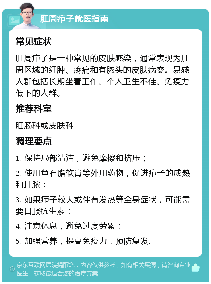 肛周疖子就医指南 常见症状 肛周疖子是一种常见的皮肤感染，通常表现为肛周区域的红肿、疼痛和有脓头的皮肤病变。易感人群包括长期坐着工作、个人卫生不佳、免疫力低下的人群。 推荐科室 肛肠科或皮肤科 调理要点 1. 保持局部清洁，避免摩擦和挤压； 2. 使用鱼石脂软膏等外用药物，促进疖子的成熟和排脓； 3. 如果疖子较大或伴有发热等全身症状，可能需要口服抗生素； 4. 注意休息，避免过度劳累； 5. 加强营养，提高免疫力，预防复发。