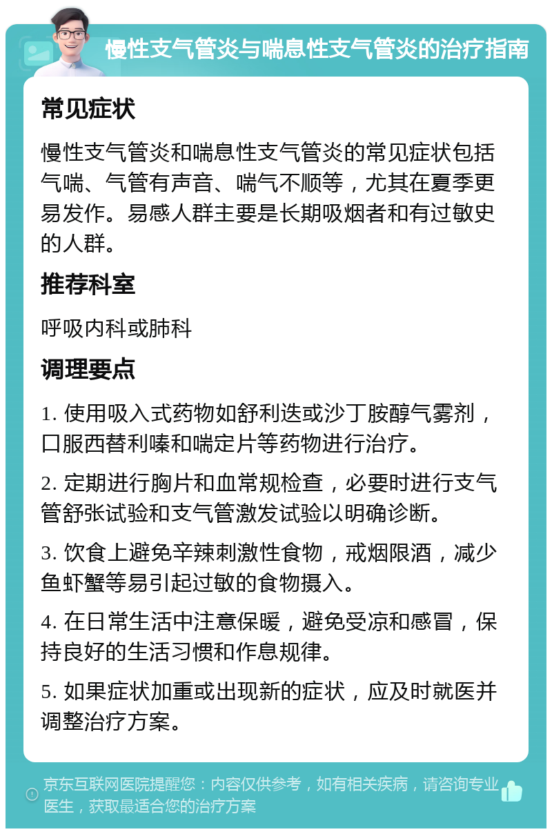 慢性支气管炎与喘息性支气管炎的治疗指南 常见症状 慢性支气管炎和喘息性支气管炎的常见症状包括气喘、气管有声音、喘气不顺等，尤其在夏季更易发作。易感人群主要是长期吸烟者和有过敏史的人群。 推荐科室 呼吸内科或肺科 调理要点 1. 使用吸入式药物如舒利迭或沙丁胺醇气雾剂，口服西替利嗪和喘定片等药物进行治疗。 2. 定期进行胸片和血常规检查，必要时进行支气管舒张试验和支气管激发试验以明确诊断。 3. 饮食上避免辛辣刺激性食物，戒烟限酒，减少鱼虾蟹等易引起过敏的食物摄入。 4. 在日常生活中注意保暖，避免受凉和感冒，保持良好的生活习惯和作息规律。 5. 如果症状加重或出现新的症状，应及时就医并调整治疗方案。