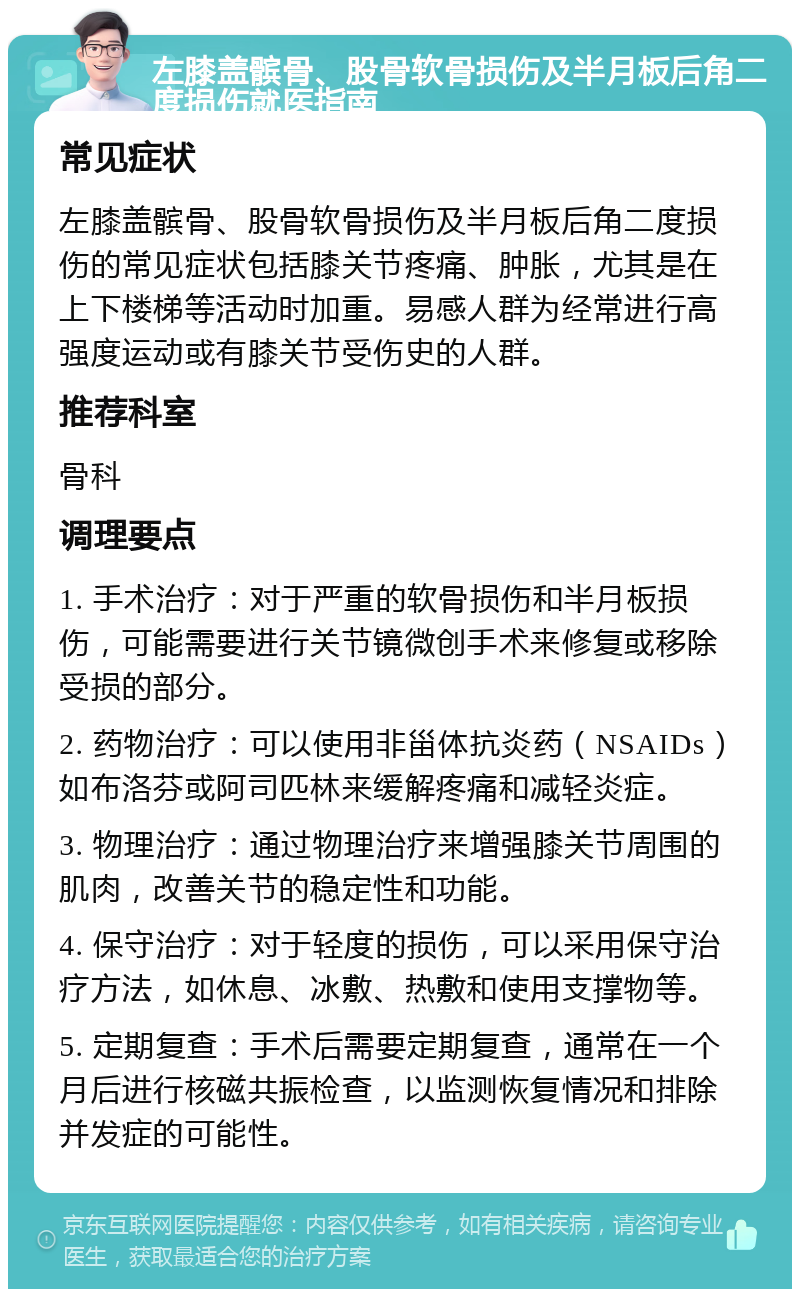 左膝盖髌骨、股骨软骨损伤及半月板后角二度损伤就医指南 常见症状 左膝盖髌骨、股骨软骨损伤及半月板后角二度损伤的常见症状包括膝关节疼痛、肿胀，尤其是在上下楼梯等活动时加重。易感人群为经常进行高强度运动或有膝关节受伤史的人群。 推荐科室 骨科 调理要点 1. 手术治疗：对于严重的软骨损伤和半月板损伤，可能需要进行关节镜微创手术来修复或移除受损的部分。 2. 药物治疗：可以使用非甾体抗炎药（NSAIDs）如布洛芬或阿司匹林来缓解疼痛和减轻炎症。 3. 物理治疗：通过物理治疗来增强膝关节周围的肌肉，改善关节的稳定性和功能。 4. 保守治疗：对于轻度的损伤，可以采用保守治疗方法，如休息、冰敷、热敷和使用支撑物等。 5. 定期复查：手术后需要定期复查，通常在一个月后进行核磁共振检查，以监测恢复情况和排除并发症的可能性。