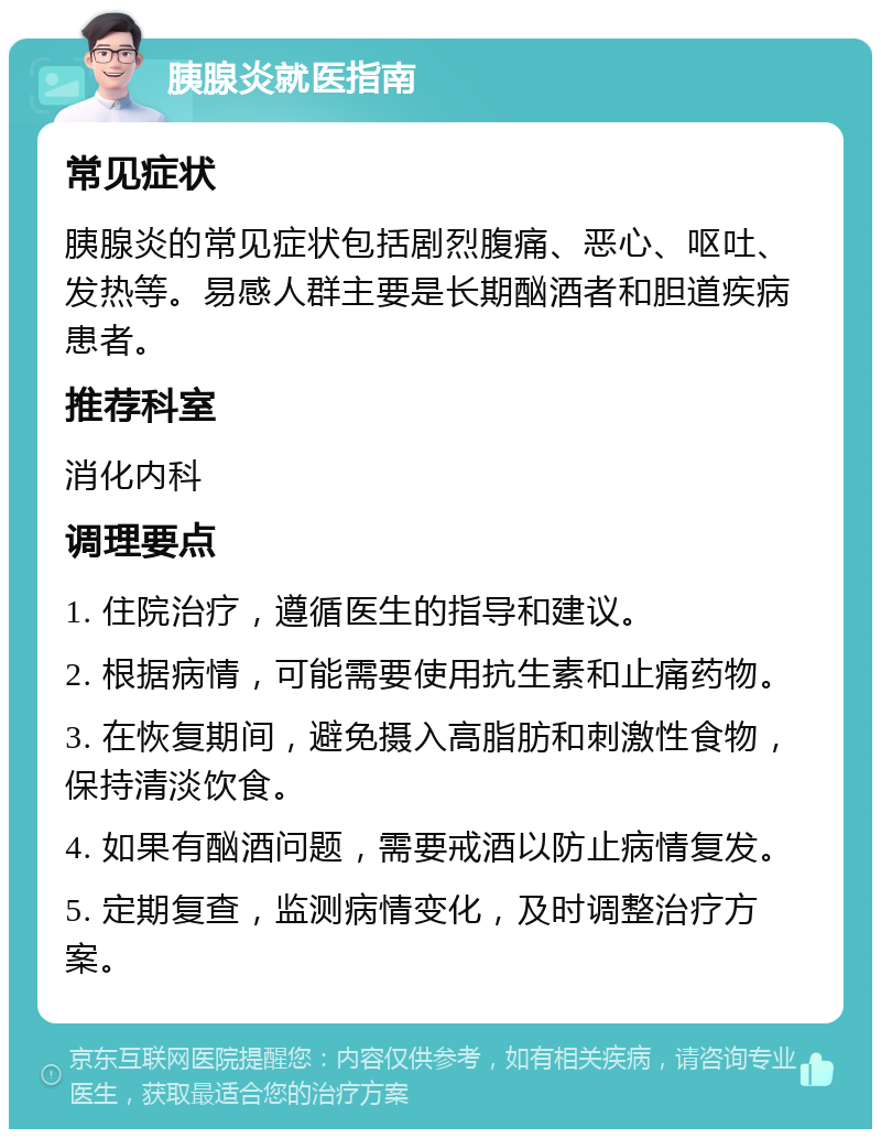 胰腺炎就医指南 常见症状 胰腺炎的常见症状包括剧烈腹痛、恶心、呕吐、发热等。易感人群主要是长期酗酒者和胆道疾病患者。 推荐科室 消化内科 调理要点 1. 住院治疗，遵循医生的指导和建议。 2. 根据病情，可能需要使用抗生素和止痛药物。 3. 在恢复期间，避免摄入高脂肪和刺激性食物，保持清淡饮食。 4. 如果有酗酒问题，需要戒酒以防止病情复发。 5. 定期复查，监测病情变化，及时调整治疗方案。