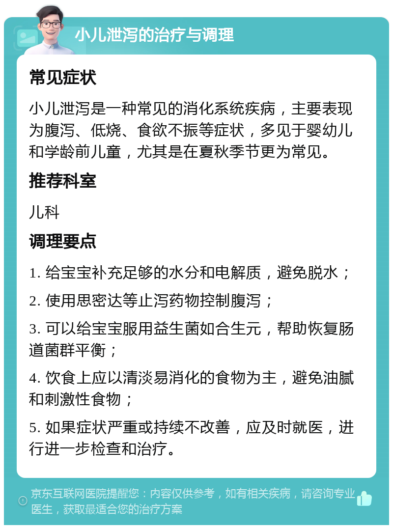 小儿泄泻的治疗与调理 常见症状 小儿泄泻是一种常见的消化系统疾病，主要表现为腹泻、低烧、食欲不振等症状，多见于婴幼儿和学龄前儿童，尤其是在夏秋季节更为常见。 推荐科室 儿科 调理要点 1. 给宝宝补充足够的水分和电解质，避免脱水； 2. 使用思密达等止泻药物控制腹泻； 3. 可以给宝宝服用益生菌如合生元，帮助恢复肠道菌群平衡； 4. 饮食上应以清淡易消化的食物为主，避免油腻和刺激性食物； 5. 如果症状严重或持续不改善，应及时就医，进行进一步检查和治疗。