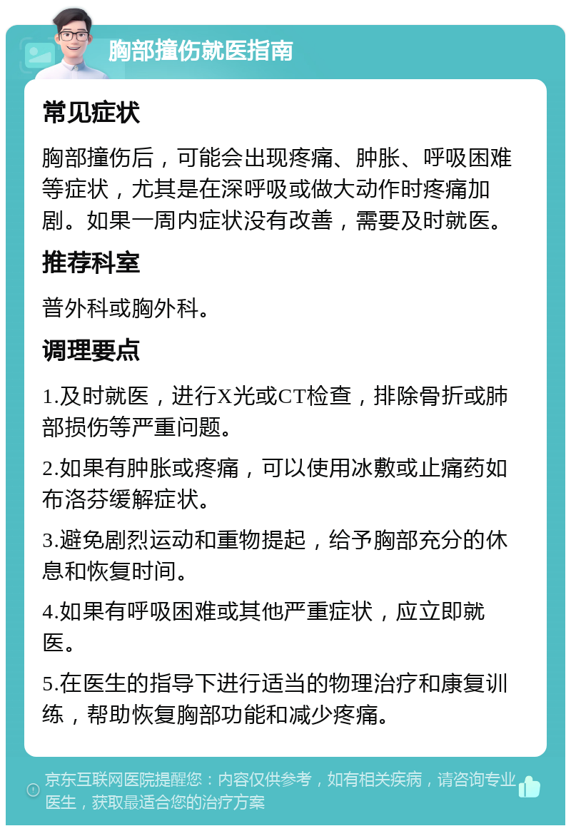 胸部撞伤就医指南 常见症状 胸部撞伤后，可能会出现疼痛、肿胀、呼吸困难等症状，尤其是在深呼吸或做大动作时疼痛加剧。如果一周内症状没有改善，需要及时就医。 推荐科室 普外科或胸外科。 调理要点 1.及时就医，进行X光或CT检查，排除骨折或肺部损伤等严重问题。 2.如果有肿胀或疼痛，可以使用冰敷或止痛药如布洛芬缓解症状。 3.避免剧烈运动和重物提起，给予胸部充分的休息和恢复时间。 4.如果有呼吸困难或其他严重症状，应立即就医。 5.在医生的指导下进行适当的物理治疗和康复训练，帮助恢复胸部功能和减少疼痛。