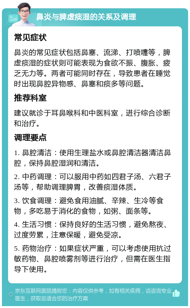 鼻炎与脾虚痰湿的关系及调理 常见症状 鼻炎的常见症状包括鼻塞、流涕、打喷嚏等，脾虚痰湿的症状则可能表现为食欲不振、腹胀、疲乏无力等。两者可能同时存在，导致患者在睡觉时出现鼻腔异物感、鼻塞和痰多等问题。 推荐科室 建议就诊于耳鼻喉科和中医科室，进行综合诊断和治疗。 调理要点 1. 鼻腔清洁：使用生理盐水或鼻腔清洁器清洁鼻腔，保持鼻腔湿润和清洁。 2. 中药调理：可以服用中药如四君子汤、六君子汤等，帮助调理脾胃，改善痰湿体质。 3. 饮食调理：避免食用油腻、辛辣、生冷等食物，多吃易于消化的食物，如粥、面条等。 4. 生活习惯：保持良好的生活习惯，避免熬夜、过度劳累，注意保暖，避免受凉。 5. 药物治疗：如果症状严重，可以考虑使用抗过敏药物、鼻腔喷雾剂等进行治疗，但需在医生指导下使用。