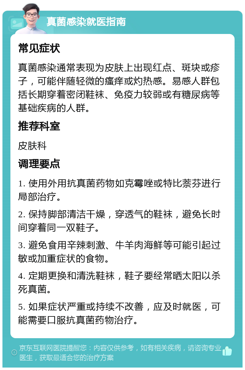 真菌感染就医指南 常见症状 真菌感染通常表现为皮肤上出现红点、斑块或疹子，可能伴随轻微的瘙痒或灼热感。易感人群包括长期穿着密闭鞋袜、免疫力较弱或有糖尿病等基础疾病的人群。 推荐科室 皮肤科 调理要点 1. 使用外用抗真菌药物如克霉唑或特比萘芬进行局部治疗。 2. 保持脚部清洁干燥，穿透气的鞋袜，避免长时间穿着同一双鞋子。 3. 避免食用辛辣刺激、牛羊肉海鲜等可能引起过敏或加重症状的食物。 4. 定期更换和清洗鞋袜，鞋子要经常晒太阳以杀死真菌。 5. 如果症状严重或持续不改善，应及时就医，可能需要口服抗真菌药物治疗。