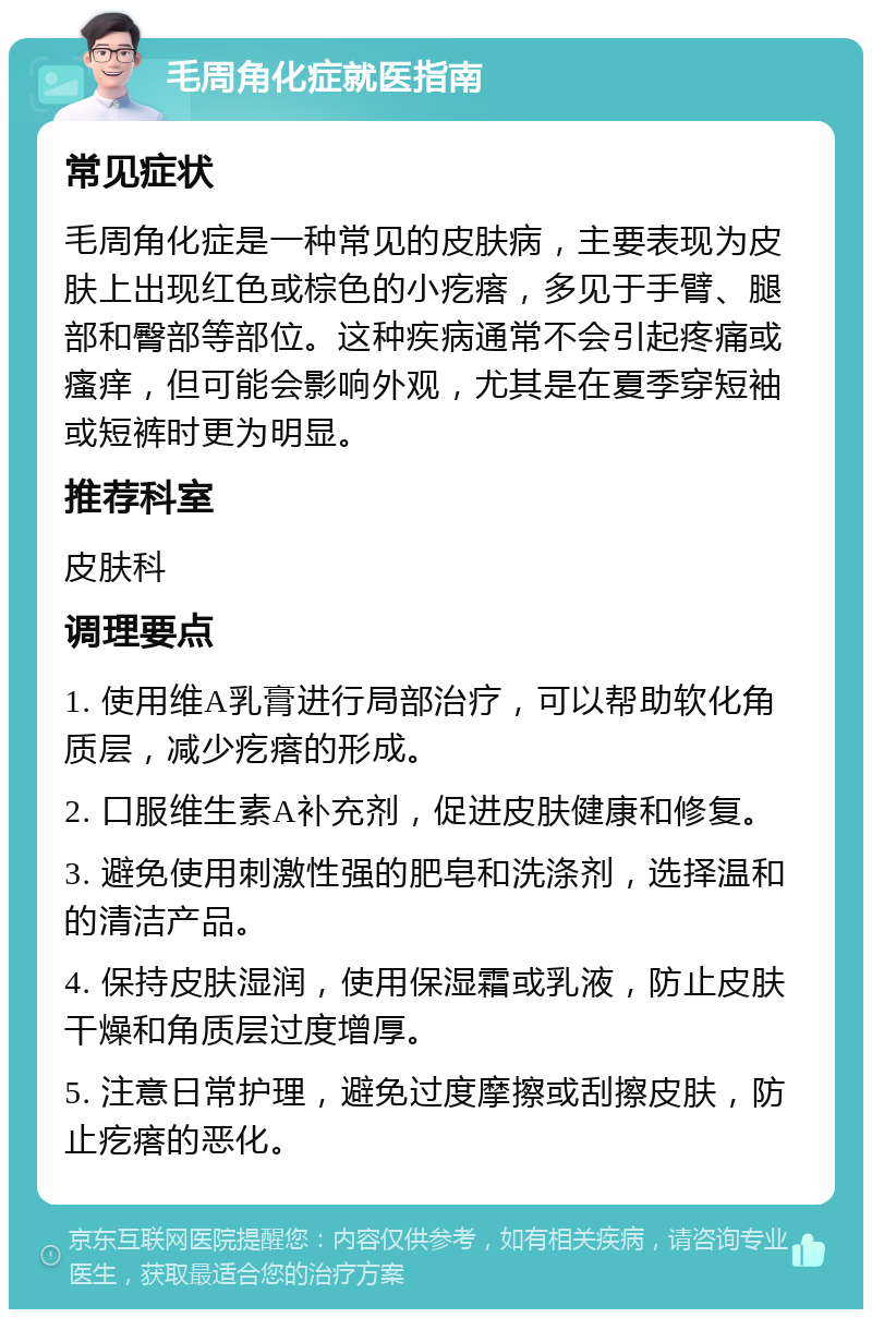 毛周角化症就医指南 常见症状 毛周角化症是一种常见的皮肤病，主要表现为皮肤上出现红色或棕色的小疙瘩，多见于手臂、腿部和臀部等部位。这种疾病通常不会引起疼痛或瘙痒，但可能会影响外观，尤其是在夏季穿短袖或短裤时更为明显。 推荐科室 皮肤科 调理要点 1. 使用维A乳膏进行局部治疗，可以帮助软化角质层，减少疙瘩的形成。 2. 口服维生素A补充剂，促进皮肤健康和修复。 3. 避免使用刺激性强的肥皂和洗涤剂，选择温和的清洁产品。 4. 保持皮肤湿润，使用保湿霜或乳液，防止皮肤干燥和角质层过度增厚。 5. 注意日常护理，避免过度摩擦或刮擦皮肤，防止疙瘩的恶化。