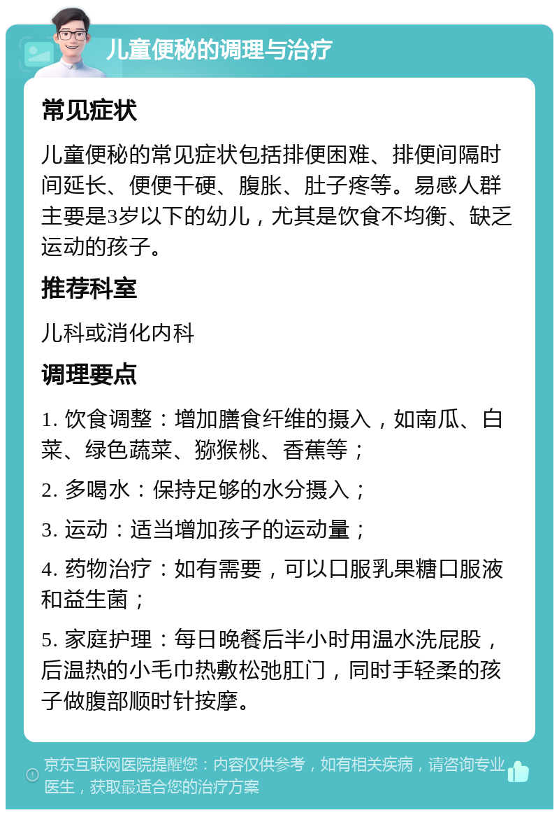 儿童便秘的调理与治疗 常见症状 儿童便秘的常见症状包括排便困难、排便间隔时间延长、便便干硬、腹胀、肚子疼等。易感人群主要是3岁以下的幼儿，尤其是饮食不均衡、缺乏运动的孩子。 推荐科室 儿科或消化内科 调理要点 1. 饮食调整：增加膳食纤维的摄入，如南瓜、白菜、绿色蔬菜、猕猴桃、香蕉等； 2. 多喝水：保持足够的水分摄入； 3. 运动：适当增加孩子的运动量； 4. 药物治疗：如有需要，可以口服乳果糖口服液和益生菌； 5. 家庭护理：每日晚餐后半小时用温水洗屁股，后温热的小毛巾热敷松弛肛门，同时手轻柔的孩子做腹部顺时针按摩。