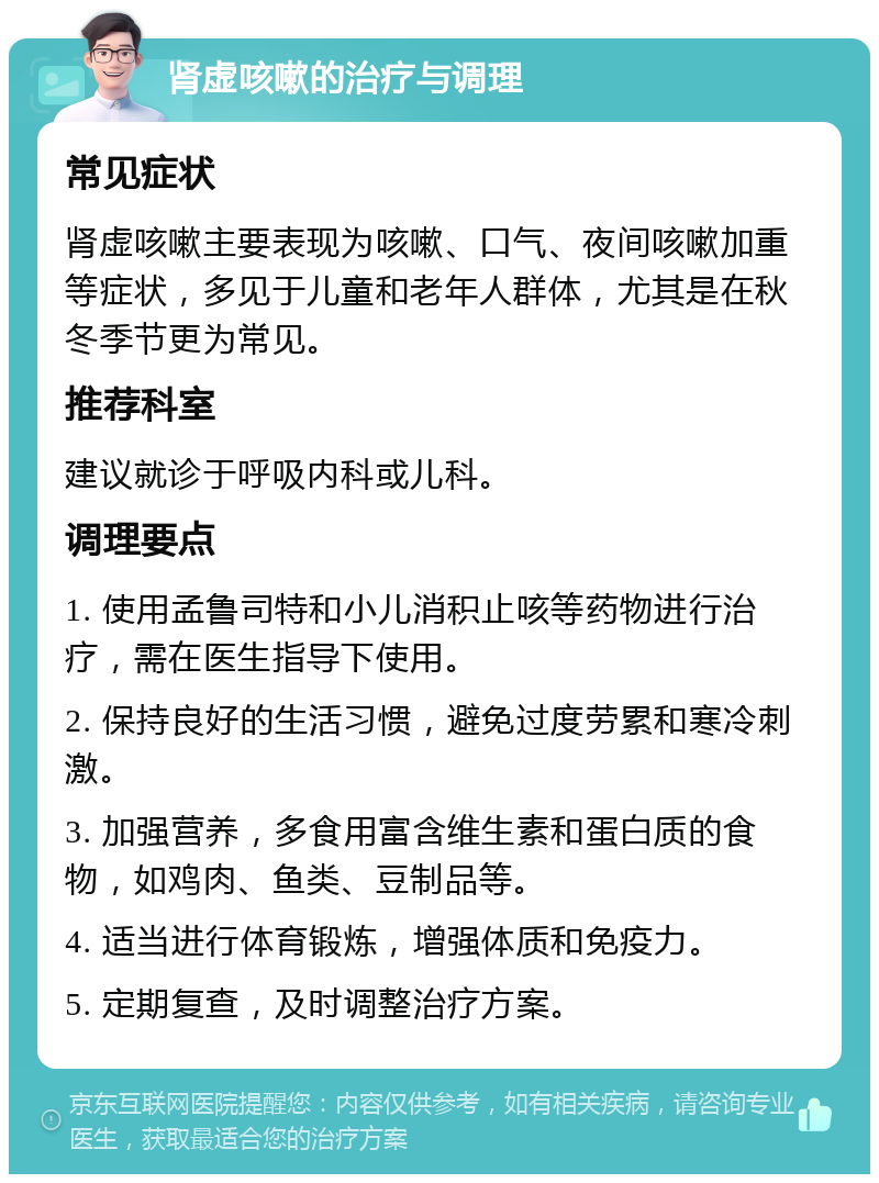 肾虚咳嗽的治疗与调理 常见症状 肾虚咳嗽主要表现为咳嗽、口气、夜间咳嗽加重等症状，多见于儿童和老年人群体，尤其是在秋冬季节更为常见。 推荐科室 建议就诊于呼吸内科或儿科。 调理要点 1. 使用孟鲁司特和小儿消积止咳等药物进行治疗，需在医生指导下使用。 2. 保持良好的生活习惯，避免过度劳累和寒冷刺激。 3. 加强营养，多食用富含维生素和蛋白质的食物，如鸡肉、鱼类、豆制品等。 4. 适当进行体育锻炼，增强体质和免疫力。 5. 定期复查，及时调整治疗方案。