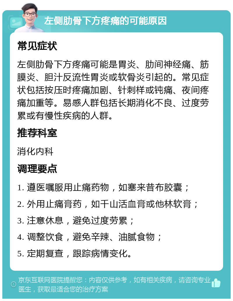 左侧肋骨下方疼痛的可能原因 常见症状 左侧肋骨下方疼痛可能是胃炎、肋间神经痛、筋膜炎、胆汁反流性胃炎或软骨炎引起的。常见症状包括按压时疼痛加剧、针刺样或钝痛、夜间疼痛加重等。易感人群包括长期消化不良、过度劳累或有慢性疾病的人群。 推荐科室 消化内科 调理要点 1. 遵医嘱服用止痛药物，如塞来昔布胶囊； 2. 外用止痛膏药，如千山活血膏或他林软膏； 3. 注意休息，避免过度劳累； 4. 调整饮食，避免辛辣、油腻食物； 5. 定期复查，跟踪病情变化。