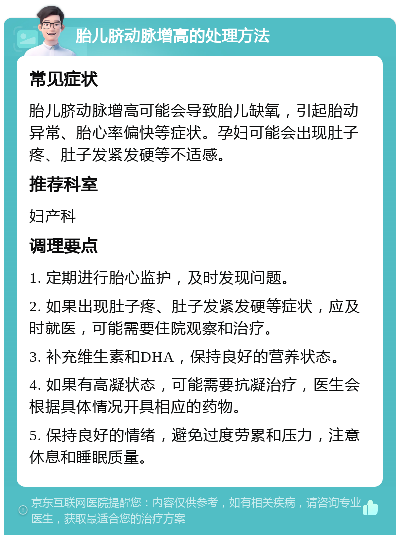 胎儿脐动脉增高的处理方法 常见症状 胎儿脐动脉增高可能会导致胎儿缺氧，引起胎动异常、胎心率偏快等症状。孕妇可能会出现肚子疼、肚子发紧发硬等不适感。 推荐科室 妇产科 调理要点 1. 定期进行胎心监护，及时发现问题。 2. 如果出现肚子疼、肚子发紧发硬等症状，应及时就医，可能需要住院观察和治疗。 3. 补充维生素和DHA，保持良好的营养状态。 4. 如果有高凝状态，可能需要抗凝治疗，医生会根据具体情况开具相应的药物。 5. 保持良好的情绪，避免过度劳累和压力，注意休息和睡眠质量。