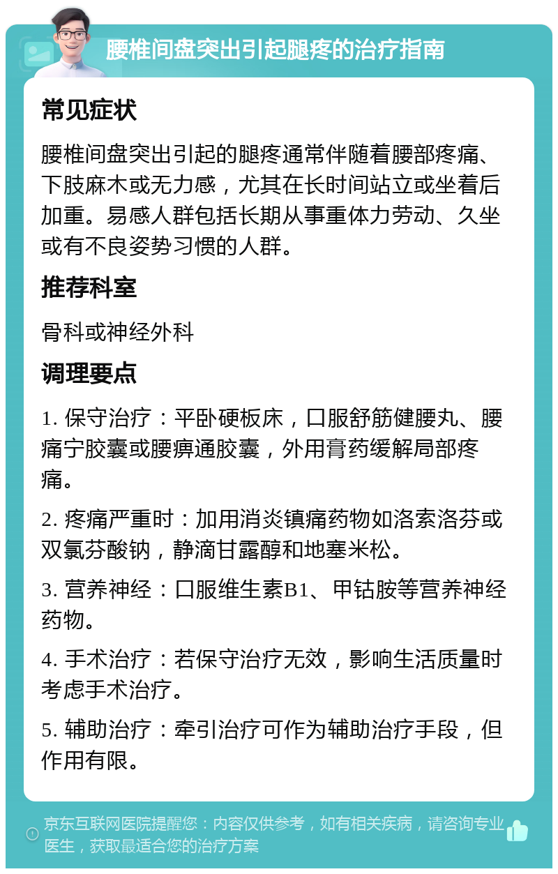 腰椎间盘突出引起腿疼的治疗指南 常见症状 腰椎间盘突出引起的腿疼通常伴随着腰部疼痛、下肢麻木或无力感，尤其在长时间站立或坐着后加重。易感人群包括长期从事重体力劳动、久坐或有不良姿势习惯的人群。 推荐科室 骨科或神经外科 调理要点 1. 保守治疗：平卧硬板床，口服舒筋健腰丸、腰痛宁胶囊或腰痹通胶囊，外用膏药缓解局部疼痛。 2. 疼痛严重时：加用消炎镇痛药物如洛索洛芬或双氯芬酸钠，静滴甘露醇和地塞米松。 3. 营养神经：口服维生素B1、甲钴胺等营养神经药物。 4. 手术治疗：若保守治疗无效，影响生活质量时考虑手术治疗。 5. 辅助治疗：牵引治疗可作为辅助治疗手段，但作用有限。